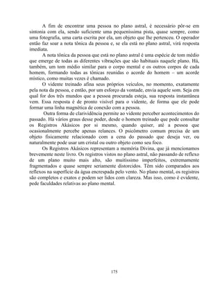 A fim de encontrar uma pessoa no plano astral, é necessário pôr-se em
sintonia com ela, sendo suficiente uma pequeníssima pista, quase sempre, como
uma fotografia, uma carta escrita por ela, um objeto que lhe pertenceu. O operador
então faz soar a nota tônica da pessoa e, se ela está no plano astral, virá resposta
imediata.
A nota tônica da pessoa que está no plano astral é uma espécie de tom médio
que emerge de todas as diferentes vibrações que são habituais naquele plano. Há,
também, um tom médio similar para o corpo mental e os outros corpos de cada
homem, formando todas as tônicas reunidas o acorde do homem – um acorde
místico, como muitas vezes é chamado.
O vidente treinado afina seus próprios veículos, no momento, exatamente
pela nota da pessoa, e então, por um esforço da vontade, envia aquele som. Seja em
qual for dos três mundos que a pessoa procurada esteja, sua resposta instantânea
vem. Essa resposta é de pronto visível para o vidente, de forma que ele pode
formar uma linha magnética de conexão com a pessoa.
Outra forma de clarividência permite ao vidente perceber acontecimentos do
passado. Há vários graus desse poder, desde o homem treinado que pode consultar
os Registros Akásicos por si mesmo, quando quiser, até a pessoa que
ocasionalmente percebe apenas relances. O psicômetro comum precisa de um
objeto fisicamente relacionado com a cena do passado que deseja ver, ou
naturalmente pode usar um cristal ou outro objeto como seu foco.
Os Registros Akásicos representam a memória Divina, que já mencionamos
brevemente neste livro. Os registros vistos no plano astral, não passando de reflexo
de um plano muito mais alto, são muitíssimo imperfeitos, extremamente
fragmentados e quase sempre seriamente distorcidos. Têm sido comparados aos
reflexos na superfície da água encrespada pelo vento. No plano mental, os registros
são completos e exatos e podem ser lidos com clareza. Mas isso, como é evidente,
pede faculdades relativas ao plano mental.
175
 