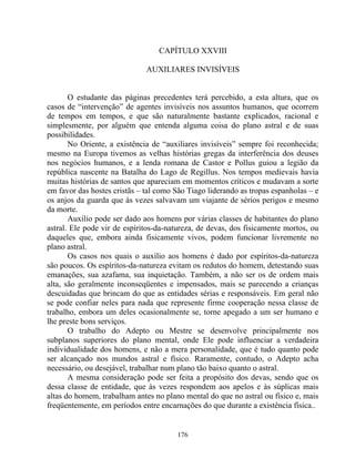 CAPÍTULO XXVIII
AUXILIARES INVISÍVEIS
O estudante das páginas precedentes terá percebido, a esta altura, que os
casos de “intervenção” de agentes invisíveis nos assuntos humanos, que ocorrem
de tempos em tempos, e que são naturalmente bastante explicados, racional e
simplesmente, por alguém que entenda alguma coisa do plano astral e de suas
possibilidades.
No Oriente, a existência de “auxiliares invisíveis” sempre foi reconhecida;
mesmo na Europa tivemos as velhas histórias gregas da interferência dos deuses
nos negócios humanos, e a lenda romana de Castor e Pollus guiou a legião da
república nascente na Batalha do Lago de Regillus. Nos tempos medievais havia
muitas histórias de santos que apareciam em momentos críticos e mudavam a sorte
em favor das hostes cristãs – tal como São Tiago liderando as tropas espanholas – e
os anjos da guarda que às vezes salvavam um viajante de sérios perigos e mesmo
da morte.
Auxílio pode ser dado aos homens por várias classes de habitantes do plano
astral. Ele pode vir de espíritos-da-natureza, de devas, dos fisicamente mortos, ou
daqueles que, embora ainda fisicamente vivos, podem funcionar livremente no
plano astral.
Os casos nos quais o auxílio aos homens é dado por espíritos-da-natureza
são poucos. Os espíritos-da-natureza evitam os redutos do homem, detestando suas
emanações, sua azafama, sua inquietação. Também, a não ser os de ordem mais
alta, são geralmente inconseqüentes e impensados, mais se parecendo a crianças
descuidadas que brincam do que as entidades sérias e responsáveis. Em geral não
se pode confiar neles para nada que represente firme cooperação nessa classe de
trabalho, embora um deles ocasionalmente se, torne apegado a um ser humano e
lhe preste bons serviços.
O trabalho do Adepto ou Mestre se desenvolve principalmente nos
subplanos superiores do plano mental, onde Ele pode influenciar a verdadeira
individualidade dos homens, e não a mera personalidade, que é tudo quanto pode
ser alcançado nos mundos astral e físico. Raramente, contudo, o Adepto acha
necessário, ou desejável, trabalhar num plano tão baixo quanto o astral.
A mesma consideração pode ser feita a propósito dos devas, sendo que os
dessa classe de entidade, que às vezes respondem aos apelos e às súplicas mais
altas do homem, trabalham antes no plano mental do que no astral ou físico e, mais
freqüentemente, em períodos entre encarnações do que durante a existência física..
176
 