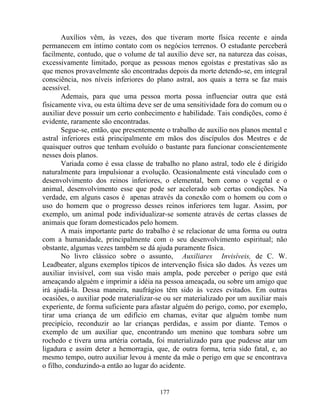 Auxílios vêm, às vezes, dos que tiveram morte física recente e ainda
permanecem em íntimo contato com os negócios terrenos. O estudante perceberá
facilmente, contudo, que o volume de tal auxílio deve ser, na natureza das coisas,
excessivamente limitado, porque as pessoas menos egoístas e prestativas são as
que menos provavelmente são encontradas depois da morte detendo-se, em integral
consciência, nos níveis inferiores do plano astral, aos quais a terra se faz mais
acessível.
Ademais, para que uma pessoa morta possa influenciar outra que está
fisicamente viva, ou esta última deve ser de uma sensitividade fora do comum ou o
auxiliar deve possuir um certo conhecimento e habilidade. Tais condições, como é
evidente, raramente são encontradas.
Segue-se, então, que presentemente o trabalho de auxilio nos planos mental e
astral inferiores está principalmente em mãos dos discípulos dos Mestres e de
quaisquer outros que tenham evoluído o bastante para funcionar conscientemente
nesses dois planos.
Variada como é essa classe de trabalho no plano astral, todo ele é dirigido
naturalmente para impulsionar a evolução. Ocasionalmente está vinculado com o
desenvolvimento dos reinos inferiores, o elemental, bem como o vegetal e o
animal, desenvolvimento esse que pode ser acelerado sob certas condições. Na
verdade, em alguns casos é apenas através da conexão com o homem ou com o
uso do homem que o progresso desses reinos inferiores tem lugar. Assim, por
exemplo, um animal pode individualizar-se somente através de certas classes de
animais que foram domesticados pelo homem.
A mais importante parte do trabalho é se relacionar de uma forma ou outra
com a humanidade, principalmente com o seu desenvolvimento espiritual; não
obstante, algumas vezes também se dá ajuda puramente física.
No livro clássico sobre o assunto, Auxiliares Invisíveis, de C. W.
Leadbeater, alguns exemplos típicos de intervenção física são dados. Às vezes um
auxiliar invisível, com sua visão mais ampla, pode perceber o perigo que está
ameaçando alguém e imprimir a idéia na pessoa ameaçada, ou sobre um amigo que
irá ajudá-la. Dessa maneira, naufrágios têm sido às vezes evitados. Em outras
ocasiões, o auxiliar pode materializar-se ou ser materializado por um auxiliar mais
experiente, de forma suficiente para afastar alguém do perigo, como, por exemplo,
tirar uma criança de um edifício em chamas, evitar que alguém tombe num
precipício, reconduzir ao lar crianças perdidas, e assim por diante. Temos o
exemplo de um auxiliar que, encontrando um menino que tombara sobre um
rochedo e tivera uma artéria cortada, foi materializado para que pudesse atar um
ligadura e assim deter a hemorragia, que, de outra forma, teria sido fatal, e, ao
mesmo tempo, outro auxiliar levou à mente da mãe o perigo em que se encontrava
o filho, conduzindo-a então ao lugar do acidente.
177
 