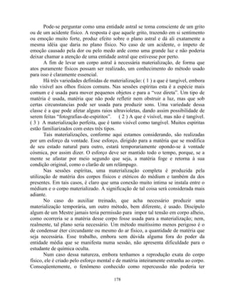 Pode-se perguntar como uma entidade astral se torna consciente de um grito
ou de um acidente físico. A resposta é que aquele grito, trazendo em si sentimento
ou emoção muito forte, produz efeito sobre o plano astral e dá ali exatamente a
mesma idéia que daria no plano físico. No caso de um acidente, o ímpeto de
emoção causado pela dor ou pelo medo arde como uma grande luz e não poderia
deixar chamar a atenção de uma entidade astral que estivesse por perto.
A fim de levar um corpo astral à necessária materialização, de forma que
atos puramente físicos possam ser realizado, um conhecimento do método usado
para isso é claramente essencial.
Há três variedades definidas de materialização: ( 1 ) a que é tangível, embora
não visível aos olhos físicos comuns. Nas sessões espíritas esta é a espécie mais
comum e é usada para mover pequenos objetos e para a “voz direta”. Um tipo de
matéria é usada, matéria que não pode refletir nem obstruir a luz, mas que sob
certas circunstancias pode ser usada para produzir sons. Uma variedade dessa
classe é a que pode afetar alguns raios ultravioletas, dando assim possibilidade de
serem feitas “fotografias-de-espiritos”. ( 2 ) A que é visível, mas não é tangível.
( 3 ) A materialização perfeita, que é tanto visível como tangível. Muitos espíritas
estão familiarizados com estes três tipos.
Tais materializações, conforme aqui estamos considerando, são realizadas
por um esforço da vontade. Esse esforço, dirigido para a matéria que se modifica
de seu estado natural para outro, estará temporariamente opondo-se à vontade
cósmica, por assim dizer. O esforço deve ser mantido todo o tempo, porque, se a
mente se afastar por meio segundo que seja, a matéria foge e retorna à sua
condição original, como o clarão de um relâmpago.
Nas sessões espíritas, uma materialização completa é produzida pela
utilização de matéria dos corpos físicos e etéricos do médium e também da dos
presentes. Em tais casos, é claro que uma conexão muito intima se instala entre o
médium e o corpo materializado. A significação de tal coisa será considerada mais
adiante.
No caso do auxiliar treinado, que acha necessário produzir uma
materialização temporária, um outro método, bem diferente, é usado. Discípulo
algum de um Mestre jamais teria permissão para impor tal tensão em corpo alheio,
como ocorreria se a matéria desse corpo fosse usada para a materialização; nem,
realmente, tal plano seria necessário. Um método muitíssimo menos perigoso é o
de condensar éter circundante ou mesmo do ar físico, a quantidade de matéria que
seja necessária. Esse trabalho, embora sem dúvida alguma fora do poder da
entidade média que se manifesta numa sessão, não apresenta dificuldade para o
estudante de química oculta.
Num caso dessa natureza, embora tenhamos a reprodução exata do corpo
físico, ele é criado pelo esforço mental e de matéria inteiramente estranha ao corpo.
Conseqüentemente, o fenômeno conhecido como repercussão não poderia ter
178
 