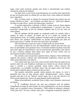 lugar, como pode acontecer quando uma forma é materializada com matéria
retirado do corpo de um médium.
Um dano feito a uma forma materializada por um auxiliar pela repercussão
do que um homem pode ser afetado por um dano feito a uma estatua de mármore
que o reproduza.
Mas, no plano astral, se alguém for insensato bastante para pensar que um
perigo referente ao físico - por exemplo, um objeto que cai – pode lesar alguém,
um dano ao corpo físico, através de repercussão, é possível.
O assunto repercussão é abstruso e difícil, e ainda assim de forma alguma
compreendido. A fim de compreendê-lo perfeitamente, é provável que fosse
necessário compreender as leis da vibração simpática não só em um, mas em
outros planos.
Não há qualquer dúvida quanto ao estupendo poder da vontade sobre a
matéria de todos os planos, de forma que só se o poder da vontade for
suficientemente forte, na verdade, qualquer resultado pode ser produzido por sua
ação direta, sem qualquer conhecimento ou mesmo pensamento por parte da
pessoa que exerce a vontade tal como ela é para fazer seu trabalho.
Não há limite para o grau até o qual a vontade pode ser desenvolvida.
Esse poder se aplica no caso de materialização, embora seja uma arte que
deve ser apreendida como qualquer outra. Um homem mediano do plano astral não
seria mais capaz de materializar-se sem ter previamente apreendido como fazê-lo
do que o homem mediano deste plano seria capaz de tocar violino sem ter
previamente tomado as lições necessárias.
Há, contudo, casos excepcionais quando intensa simpatia e firme deliberação
capacita uma pessoa a efetuar uma materialização temporária, mesmo que não
saiba conscientemente como fazê-la.
Vale a pena notar que esses raros casos de intervenção física por parte de um
auxiliar astral são com freqüência realizados em virtude de um vinculo kármico
entre o auxiliar e a pessoa auxiliada. Desta forma, velhos serviços são
reconhecidos e as bondades recebidas numa vida são pagas numa vida futura,
mesmo pelos métodos pouco comuns que descrevemos.
Nas grandes catástrofes, quando muitas pessoas são mortas, às vezes é
permitido que uma ou duas pessoas sejam “milagrosamente” salvas, porque
acontece que não é de seu “Karma” morrer então, isto é, elas não devem à Lei
Divina coisa alguma que precise ser paga daquela maneira particular.
Muito ocasionalmente, assistência física é dada a seres humanos, mesmo por
um Mestre.
C. W. Leadbeater descreve um caso que aconteceu com ele próprio.
Caminhando ao longo de uma estrada, ele ouviu subitamente a voz de seu instrutor
hindu, que no momento estava fisicamente a 7000 milhas de distancia, gritando:
“Salte para trás!” Ele deu violento salto para a retaguarda exatamente quando o
179
 