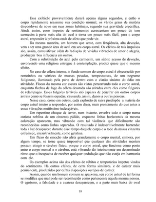 Essa exibição provavelmente durará apenas alguns segundos, e então o
corpo rapidamente reassume sua condição normal, os vários graus de matéria
dispondo-se de novo em suas zonas habituais, segundo sua gravidade específica.
Ainda assim, esses ímpetos de sentimentos acrescentam um pouco do tom
carmesim à parte mais alta do oval e torna um pouco mais fácil, para o corpo
astral, responder à próxima onda de afeto que pode vir.
Da mesma maneira, um homem que sente, com freqüência, alta devoção,
vem a ter uma grande área de azul em seu corpo astral. Os efeitos de tais impulsos
são, assim, cumulativos: além da radiação de vividas vibrações de amor e alegria,
produzem boa influencia em outros.
Com a substituição do azul pelo carmesim, um súbito acesso de devoção,
envolvendo uma religiosa entregue à contemplação, produz quase que o mesmo
efeito.
No caso de cólera intensa, o fundo comum do corpo astral é obscurecido por
remoinhos ou vórtices de massas pesadas, tempestuosas, de um negrume
fuliginoso, iluminado pela parte de dentro com o clarão sinistro do ódio em
atividade. Flocos da mesma cor escura são vistos percorrendo todo o corpo astral,
enquanto flechas de fogo da cólera desatada são atiradas entre eles como fulgores
de relâmpagos. Esses fulgores terríveis são capazes de penetrar em outros corpos
astrais como se fossem espadas, causando, assim, danos a outras pessoas.
Nesse caso, como em outros, cada explosão de raiva predispõe a matéria do
corpo astral inteiro a responder, por assim dizer, mais prontamente do que antes a
essas vibrações muitíssimo indesejáveis.
Um repentino choque de terror, num instante, envolve todo o corpo numa
curiosa neblina de um cinzento pálido, enquanto linhas horizontais da mesma
coloração aparecem, mas vibrando com tal violência que dificilmente são
reconhecidas como linhas separadas. O resultado é indescritivelmente horrendo:
toda a luz desaparece durante esse tempo daquele corpo e o todo da massa cinzenta
estremece, irresistivelmente, como gelatina.
Um fluxo de emoção não afeta grandemente o corpo mental, embora, por
algum tempo, se torne quase impossível que qualquer das atividades mentais
possam atingir o cérebro físico, porque o corpo astral, que funciona como ponte
entre o corpo mental e o cérebro, está vibrando tão inteiramente em determinado
ritmo que o incapacita de receber qualquer ondulação que não esteja em harmonia
com ele.
Os exemplos acima são dos efeitos de súbitos e temporários ímpetos vindos
do sentimento. Há outros efeitos, de certa forma similares, e de caráter mais
permanente, produzidos por certas disposições ou tipos de caráter.
Assim, quando um homem comum se apaixona, seu corpo astral de tal forma
se modifica que mal pode ser reconhecido como pertencente àquela mesma pessoa.
O egoísmo, a falsidade e a avareza desaparecem, e a parte mais baixa do oval
18
 