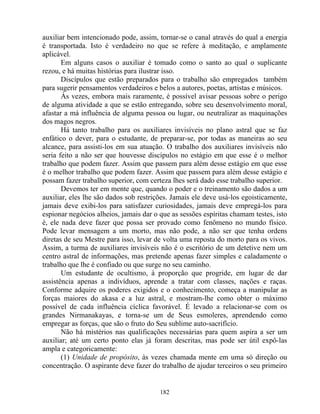 auxiliar bem intencionado pode, assim, tornar-se o canal através do qual a energia
é transportada. Isto é verdadeiro no que se refere à meditação, e amplamente
aplicável.
Em alguns casos o auxiliar é tomado como o santo ao qual o suplicante
rezou, e há muitas histórias para ilustrar isso.
Discípulos que estão preparados para o trabalho são empregados também
para sugerir pensamentos verdadeiros e belos a autores, poetas, artistas e músicos.
Às vezes, embora mais raramente, é possível avisar pessoas sobre o perigo
de alguma atividade a que se estão entregando, sobre seu desenvolvimento moral,
afastar a má influência de alguma pessoa ou lugar, ou neutralizar as maquinações
dos magos negros.
Há tanto trabalho para os auxiliares invisíveis no plano astral que se faz
enfático o dever, para o estudante, de preparar-se, por todas as maneiras ao seu
alcance, para assisti-los em sua atuação. O trabalho dos auxiliares invisíveis não
seria feito a não ser que houvesse discípulos no estágio em que esse é o melhor
trabalho que podem fazer. Assim que passem para além desse estágio em que esse
é o melhor trabalho que podem fazer. Assim que passem para além desse estágio e
possam fazer trabalho superior, com certeza lhes será dado esse trabalho superior.
Devemos ter em mente que, quando o poder e o treinamento são dados a um
auxiliar, eles lhe são dados sob restrições. Jamais ele deve usá-los egoisticamente,
jamais deve exibi-los para satisfazer curiosidades, jamais deve empregá-los para
espionar negócios alheios, jamais dar o que as sessões espíritas chamam testes, isto
é, ele nada deve fazer que possa ser provado como fenômeno no mundo físico.
Pode levar mensagem a um morto, mas não pode, a não ser que tenha ordens
diretas de seu Mestre para isso, levar de volta uma reposta do morto para os vivos.
Assim, a turma de auxiliares invisíveis não é o escritório de um detetive nem um
centro astral de informações, mas pretende apenas fazer simples e caladamente o
trabalho que lhe é confiado ou que surge no seu caminho.
Um estudante de ocultismo, à proporção que progride, em lugar de dar
assistência apenas a indivíduos, aprende a tratar com classes, nações e raças.
Conforme adquire os poderes exigidos e o conhecimento, começa a manipular as
forças maiores do akasa e a luz astral, e mostram-lhe como obter o máximo
possível de cada influência cíclica favorável. É levado a relacionar-se com os
grandes Nirmanakayas, e torna-se um de Seus esmoleres, aprendendo como
empregar as forças, que são o fruto do Seu sublime auto-sacrifício.
Não há mistérios nas qualificações necessárias para quem aspira a ser um
auxiliar; até um certo ponto elas já foram descritas, mas pode ser útil expô-las
ampla e categoricamente:
(1) Unidade de propósito, às vezes chamada mente em uma só direção ou
concentração. O aspirante deve fazer do trabalho de ajudar terceiros o seu primeiro
182
 