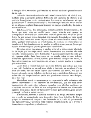 e principal dever. O trabalho que o Mestre lhe destinar deve ser o grande interesse
de sua vida.
Ademais, é necessário saber discernir, não só entre trabalho útil e inútil, mas,
também, entre as diferentes espécies de trabalho útil. Economia de esforço é a lei
primeira do ocultismo, e todo estudante deve devotar-se ao trabalho mais alto que
puder realizar. É também essencial que o estudante faça o máximo do que estiver
ao seu alcance, no plano físico, para favorecer os mesmos grandes fins de ajuda a
seus semelhantes.
(2) Autocontrole.- Isto compreende controle completo do temperamento, de
forma que nada visto ou ouvido possa causar irritação real, porque as
conseqüências de tal irritação seriam mais sérias no plano astral do que no plano
físico. Se um homem com a faculdade inteiramente despertada no plano astral
sentisse cólera contra uma pessoa daquele plano, iria causar-lhe sério e talvez fatal
dano. Qualquer manifestação de irritabilidade, de excitação ou impaciência no
mundo astral faria imediatamente do auxiliar um objeto apavorante, de forma que
aqueles a quem desejasse ajudar fugiriam dele, aterrorizados.
Registrou-se um caso em que o auxiliar invisível se colocou num tal estado
de excitação que seu corpo astral cresceu imensamente em tamanho, vibrando
violenta e irradiantemente cores flamejantes. A pessoa recentemente falecida que
ele esperava ajudar, ficou horrorizada ao ver aquela esfera enorme, ardente,
flamejante, aproximando-se dela; tomou-a pelo demônio teológico em pessoa, e
fugiu aterrorizada; seu terror aumentou ao ver que o suposto auxiliar a perseguia
persistentemente.
Alem disso, o controle nervoso é essencial, de forma que nada do que surja
como visão fantástica ou terrível possa abalar a intrepidez do estudante. Como
ficou dito antes, para que sejam seguros desse controle dos nervos, para que se
tornem adequados para o trabalho a ser feito, é que os candidatos, hoje como nos
velhos dias, são sempre levados a passar pelo que chamam testes da terra, da água,
do ar e do fogo.
O estudante tem de compreender que no corpo astral a rocha mais densa não
oferece impedimento à sua liberdade de movimentação, que ele pode saltar
impunemente dos mais altos rochedos, mergulhar com absoluta confiança no
coração de um vulcão em fúria, ou nos mais profundos abismos dos insondáveis
oceanos. Essas coisas devem ser bem compreendidas pelo estudante, para que ele
possa agir confiante e instintivamente.
É necessário, também, o controle da mente e do desejo. Da mente, porque
sem o poder de concentração seria impossível fazer bom trabalho; do desejo,
porque, no mundo astral, desejar é, com freqüência, ter, e, a não ser que o desejo
seja bem controlado, o estudante pode enfrentar criações nascidas de si próprio e
das quais se envergonharia profundamente.
183
 