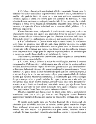( 3 ) Calma. – Isto significa ausência de aflição e depressão. Grande parte do
trabalho consistindo em acalmar os perturbados e animar os tristes, está claro que o
auxiliar não poderia fazer tal coisa se a sua aura estivesse constantemente
vibrando, agitada e aflita, ou coberta pelo tom cinzento da depressão. A visão
otimista de tudo está sempre mais próxima da visão divina, portanto da verdade,
porque só o bom e o belo podem ser permanentes, enquanto o mal, por sua própria
natureza, é temporário. Calma inabalável leva a uma serenidade jubilosa, e faz a
depressão impossível.
Como dissemos antes, a depressão é terrivelmente contagiosa, e deve ser
inteiramente eliminada por aqueles que pretendam tornar-se auxiliares invisíveis.
Essas pessoas devem caracterizar-se por sua absoluta serenidade sob todas as
dificuldades possíveis e pela radiante alegria com que levam auxilio aos demais.
( 4 ) Conhecimento. – Quanto maior seja o conhecimento de um homem
sobre todos os assuntos, mais útil ele será. Deve preparar-se, pois, pelo estudo
cuidadoso de tudo quanto tem sido escrito sobre o plano astral na literatura oculta,
porque não pode pretender que outros, cujo tempo já está integralmente tomado,
usem um pouco desse tempo para lhe explicar o que ele poderia ter aprendido por
si mesmo, no mundo físico, dando-se ao trabalho de ler livros.
Não há talvez, no trabalho de um ocultista, espécie alguma de conhecimento
que não tenha uso par o trabalho.
( 5 ) Amor.- Esta, a última e a maior das qualificações, também é a menos
compreendida. Podemos dizer, enfaticamente, que não se trata de sentimentalismo
molóide, transbordando em vagas e alvoroçadas generalidades que temem manter-
se firmes ao lado do direito para não serem tomadas pelos ignorantes como “pouco
fraternas”. O que se deseja é amor bastante forte para agir sem falar nele próprio, é
o intenso desejo de servir, que está sempre alerta para a oportunidade de fazê-lo,
mesmo que o prefira realizar anonimamente. É o sentimento que sobe do coração
de quem compreendeu o grande trabalho do Logos e, desde que o viu, sabe que
para ele não pode haver, nos três mundos, outra atividade a não ser a de identificar-
se com ele até o limite máximo de sua capacidade, mesmo que seja de uma forma
humilde de converter-se num canal minúsculo para aquele estupendo amor de
Deus, que, como a Paz de Deus, ultrapassa todo entendimento.
Devemos recordar que duas pessoas no plano astral, para se comunicarem
astralmente uma com a outra, precisam ter uma linguagem comum. Portanto,
quanto maior número de línguas um auxiliar do plano astral conheça, mais útil ele
será.
O padrão estabelecido para um Auxiliar Invisível não é impossível. Ao
contrário, pode ser obtido por todos os homens, embora possa tomar-lhes tempo.
Todos conhecem algum caso de desgosto ou angústia, seja entre vivos ou entre
mortos; isso não importa. Ao prepararmo-nos para dormir, devemos tomar a
resolução de fazer o possível, enquanto adormecidos e usando o corpo astral, para
184
 