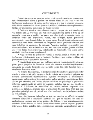 CAPÍTULO XXIX
Embora no momento presente sejam relativamente poucas as pessoas que
têm conhecimento direto e pessoal do mundo astral, de sua vida e de seus
fenômenos, ainda assim há muitas razões para se crer que o pequeno grupo que
sabe dessas coisas através de sua própria experiência, está crescendo rapidamente e
tende a ser amplamente aumentado em futuro próximo.
A faculdade psíquica, especialmente entre as crianças, está se tornando cada
vez menos rara. À proporção que vai sendo gradualmente aceita e deixa de ser
encarada como pouco saudável ou como um tabu, tende a aumentar tanto em
extensão como em intensidade. Assim, por exemplo, foram publicados
recentemente, e amplamente lidos, livros que tratam de espíritos-da-natureza, mais
conhecidos como fadas, mostrando até fotografias dessas graciosas criaturas e de
seus trabalhos na economia da natureza. Ademais, qualquer pesquisador cuja
mente seja aberta, pouca dificuldade tem para descobrir pessoas, jovens e velhas,
que vêem fadas freqüentemente, trabalhando ou brincando, bem como outras
entidades e fenômenos do mundo astral.
A voga enorme do espiritismo tornou o mundo astral e muitos de seus
fenômenos objetivamente reais e bastante familiares para muitos milhões de
pessoas em todos os quadrantes do mundo.
A ciência física, com seus íons e elétrons, está no limiar do mundo astral, ao
passo que as pesquisas de Einstein e outros vão tornando aceitável rapidamente a
concepção da quarta dimensão, que há tanto tempo tem sido familiar para os
estudantes do mundo astral.
No terreno da psicologia, os modernos métodos analíticos prometem poder
revelar a natureza de pelo menos a fração inferior do mecanismo psíquico do
homem, confirmando incidentalmente algumas declarações e ensinamentos
apresentados pelos antigos livros orientais e pelos teósofos e ocultistas de hoje.
Assim, por exemplo, um famoso escritor de livros de psicologia e psicanálise
informou recentemente ao autor do presente trabalho que na sua opinião o
“complexo” é idêntico ao “skandhâra” do sistema budista, enquanto outro
psicólogo de reputação mundial disse a um amigo do autor deste livro que suas
pesquisas psicológicas – não psíquicas – o haviam levado irresistivelmente ao fato
da reencarnação.
Essas são algumas indicações de que os métodos da ciência ocidental
ortodoxa conduzem a resultados idênticos aos que há séculos têm sido do
conhecimento comum em certas regiões do Oriente e que aproximadamente
durante a última metade do século foram redescobertos por um pequeno grupo de
indivíduos. Estes, guiados pelos ensinamentos orientais, desenvolveram em si
186
 