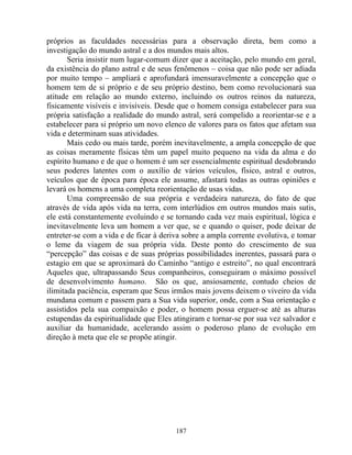 próprios as faculdades necessárias para a observação direta, bem como a
investigação do mundo astral e a dos mundos mais altos.
Seria insistir num lugar-comum dizer que a aceitação, pelo mundo em geral,
da existência do plano astral e de seus fenômenos – coisa que não pode ser adiada
por muito tempo – ampliará e aprofundará imensuravelmente a concepção que o
homem tem de si próprio e de seu próprio destino, bem como revolucionará sua
atitude em relação ao mundo externo, incluindo os outros reinos da natureza,
fisicamente visíveis e invisíveis. Desde que o homem consiga estabelecer para sua
própria satisfação a realidade do mundo astral, será compelido a reorientar-se e a
estabelecer para si próprio um novo elenco de valores para os fatos que afetam sua
vida e determinam suas atividades.
Mais cedo ou mais tarde, porém inevitavelmente, a ampla concepção de que
as coisas meramente físicas têm um papel muito pequeno na vida da alma e do
espírito humano e de que o homem é um ser essencialmente espiritual desdobrando
seus poderes latentes com o auxílio de vários veículos, físico, astral e outros,
veículos que de época para época ele assume, afastará todas as outras opiniões e
levará os homens a uma completa reorientação de usas vidas.
Uma compreensão de sua própria e verdadeira natureza, do fato de que
através de vida após vida na terra, com interlúdios em outros mundos mais sutis,
ele está constantemente evoluindo e se tornando cada vez mais espiritual, lógica e
inevitavelmente leva um homem a ver que, se e quando o quiser, pode deixar de
entreter-se com a vida e de ficar à deriva sobre a ampla corrente evolutiva, e tomar
o leme da viagem de sua própria vida. Deste ponto do crescimento de sua
“percepção” das coisas e de suas próprias possibilidades inerentes, passará para o
estagio em que se aproximará do Caminho “antigo e estreito”, no qual encontrará
Aqueles que, ultrapassando Seus companheiros, conseguiram o máximo possível
de desenvolvimento humano. São os que, ansiosamente, contudo cheios de
ilimitada paciência, esperam que Seus irmãos mais jovens deixem o viveiro da vida
mundana comum e passem para a Sua vida superior, onde, com a Sua orientação e
assistidos pela sua compaixão e poder, o homem possa erguer-se até as alturas
estupendas da espiritualidade que Eles atingiram e tornar-se por sua vez salvador e
auxiliar da humanidade, acelerando assim o poderoso plano de evolução em
direção à meta que ele se propõe atingir.
187
 