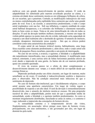 enche-se com um grande desenvolvimento de paixões animais. O verde da
adaptabilidade foi substituído pelo marrom esverdeado peculiar ao ciúme, e a
extrema atividade desse sentimento mostra-se em relâmpagos brilhantes de cólera,
de cor escarlate, que o penetram. Contudo, as modificações indesejáveis são mais
ou menos contrabalançadas pela esplêndida faixa carmesim que enche uma grande
parte do oval. Essa é, na ocasião, a característica predominante, e todo o corpo
astral resplandece com sua luz. Sob sua influência, o aspecto enublado do corpo
astral habitual desapareceu, e os coloridos são brilhantes e claramente marcados,
tanto os bons como os maus. Trata-se de uma intensificação da vida em todas as
direções. O azul da devoção também melhora claramente, e mesmo um toque de
violeta pálido aparece no ponto mais alto do ovóide, indicando certa capacidade de
resposta a um ideal realmente alto e destituído de egoísmo. O amarelo do intelecto,
contudo, desaparece inteiramente nessa ocasião – fato que os cínicos podem
considerar como uma característica da condição !
O corpo astral de um homem irritável mostra, habitualmente, uma larga
faixa escarlate como elemento predominante e, além disso, todo o corpo astral está
coberto de pequenos flocos escarlates, parecidos a um ponto de interrogação.
No caso de um sovina, a avareza, o egoísmo, a falsidade e a adaptabilidade
são naturalmente intensificados, mas a sensualidade diminui. A modificação mais
notável, entretanto, é uma curiosa série de linhas horizontais paralelas através do
oval, dando a impressão de uma gaiola. As barras são de cor marrom profundo,
quase um castanho queimado.
O vício da avareza parece ter o efeito de deter completamente o
desenvolvimento durante esse tempo, e é muito difícil de ser repelido desde que
consiga firmar-se.
Depressão profunda produz um efeito cinzento, em lugar do marrom, muito
semelhante ao do avaro. O resultado é indescritivelmente sombrio e depressivo
para o observador. Não há condição emocional mais infecciosa do que o
sentimento de depressão
No caso do homem não-intelectual, que é decididamente religioso, o corpo
astral assume uma aparência característica. Um toque de violeta sugere a
possibilidade de resposta a um alto ideal. O azul da devoção é extraordinariamente
desenvolvido, mas o amarelo do intelecto mostra-se escasso. Há uma proporção
razoável de afeto e adaptabilidade, porém mais do que a quantidade média de
sensualidade, sendo a falsidade e o egoísmo também predominantes. As cores se
mostram irregularmente distribuídas, mesclando-se umas às outras, e o contorno é
vago, indicando a imprecisão das concepções do homem devoto,
A sensualidade extrema e o temperamento devoto são vistos,
freqüentemente, em associação: talvez porque esses tipos de homens vivem,
principalmente, em seus sentimentos, e são governados por eles, em lugar de
dominá-los pela razão.
19
 