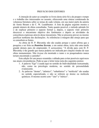 PREFÁCIO DOS EDITORES
A intenção do autor ao compilar os livros desta série foi a de poupar o tempo
e o trabalho dos interessados no assunto, oferecendo uma síntese condensada da
volumosa literatura sobre os temas de cada volume, em sua maior parte da autoria
de Annie Besant e de C. W. Leadebeater. A lista da página seguinte mostra o
grande número de obras consultadas. Tanto quanto possível, o método adotado foi
o de explicar primeiro o aspecto formal e, depois, o aspecto vital: primeiro
descrever o mecanismo objetivo dos fenômenos e depois as atividades da
consciência expressas através desse mecanismo. Não se procurou provar ou mesmo
justificar nenhuma das declarações. As referências à margem dão ensejo para que
se consultem as fontes.
As obras de H. P. Blavatsky não são usadas porque o autor afirma que a
pesquisa a ser feita na Doutrina Secreta, e em outras obras, teria sido uma tarefa
grande demais para ele empreender. E acrescentou: “A dívida para com H. P.
Blavatsky é tão grande que nunca poderia ser indicada por citações tiradas de suas
obras monumentais. Não tivesse ela mostrado o rumo e os pesquisadores nunca
teriam encontrado o caminho”.
Esta edição foi um pouco resumida e editada para evitar possíveis equívocos
nas atuais circunstâncias. Pede-se que o leitor tome nota dos seguintes pontos:
1. A palavra “Ego” é usada aqui no sentido de Individualidade reencarnada;
não, como na psicologia moderna, no sentido de personalidade
evanescente.
2. As palavras “átomo”, “atômico”, “subatômico” e “molécula” são usadas
no sentido especializado, e não se referem ao átomo ou molécula
químicos. O mesmo ocorre com “’eter” e “etérico”.
2
 