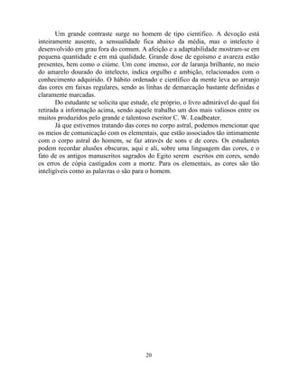 Um grande contraste surge no homem de tipo cientifico. A devoção está
inteiramente ausente, a sensualidade fica abaixo da média, mas o intelecto é
desenvolvido em grau fora do comum. A afeição e a adaptabilidade mostram-se em
pequena quantidade e em má qualidade. Grande dose de egoísmo e avareza estão
presentes, bem como o ciúme. Um cone imenso, cor de laranja brilhante, no meio
do amarelo dourado do intelecto, indica orgulho e ambição, relacionados com o
conhecimento adquirido. O hábito ordenado e científico da mente leva ao arranjo
das cores em faixas regulares, sendo as linhas de demarcação bastante definidas e
claramente marcadas.
Do estudante se solicita que estude, ele próprio, o livro admirável do qual foi
retirada a informação acima, sendo aquele trabalho um dos mais valiosos entre os
muitos produzidos pelo grande e talentoso escritor C. W. Leadbeater.
Já que estivemos tratando das cores no corpo astral, podemos mencionar que
os meios de comunicação com os elementais, que estão associados tão intimamente
com o corpo astral do homem, se faz através de sons e de cores. Os estudantes
podem recordar alusões obscuras, aqui e ali, sobre uma linguagem das cores, e o
fato de os antigos manuscritos sagrados do Egito serem escritos em cores, sendo
os erros de cópia castigados com a morte. Para os elementais, as cores são tão
inteligíveis como as palavras o são para o homem.
20
 