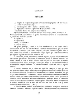 Capítulo IV
FUNÇÕES
As funções do corpo astral podem ser toscamente agrupadas sob três títulos:
1. Tornar possível a sensação.
2. Servir de ponte entre a mente e a matéria física.
3. Agir como veículo independente de consciência e ação.
Trataremos dessas três funções em seqüência.
Quando um homem é analisado em seus “princípios”, isto é, pelo modo de
Manifestar a vida, descobrimos os quatro princípios inferiores, às vezes chamados
“Quaternário Inferior”, que são:
Corpo físico.
Corpo etérico.
Prana, ou Vitalidade.
Kama, ou Desejo.
O quarto principio, Kama, é a vida manifestando-se no corpo astral e
condicionada por ele: sua característica é o atributo do sentimento, que, em forma
rudimentar, é sensação e, em forma complexa, emoção, com muitos graus entre as
duas formas. Isto às vezes se resume como desejo, aquilo que é atraído ou repelido
por objetos, segundo eles causem prazer ou dor.
Kama inclui, assim, sentimentos de toda espécie, e pode ser descrito como
de natureza passional e emocional. Compreende todos os apetites animais, tais
como a fome, a sede, o desejo sexual; todas as paixões, tais como as formas
inferiores do amor, o ódio, a inveja, o ciúme; é o desejo de existência senciente, de
experimentar alegrias materiais – “a luxuria da carne,a luxuria dos olhos, o orgulho
da vida”.
Kama é o bruto em nós, o “símio e o tigre” de Tennyson, a força que mais
nos prende à terra e sufoca em nós todas as aparições mais altas; usando para isso
as ilusões dos sentidos. É o que há de mais material na natureza do homem, e o que
o liga mais fortemente à vida terrena. “Não é matéria molecularmente constituída,
e ainda menos que tudo o corpo humano, Sthula Sharira, que é o mais grosseiro de
todos os nossos princípios, mas verdadeiramente o principio médio, o verdadeiro
centro animal, enquanto que nosso corpo é apenas uma casca, o fator irresponsável
e o meio através do qual a besta em nós atua em toda a sua vida” [ Secret
Doutrine( Doutrina Secreta), I, 280-1].
Kama ou Desejo também é descrito como um reflexo do aspecto inferior de
Atma ou Vontade; a diferença é que a Vontade é autodeterminada, enquanto que o
21
 