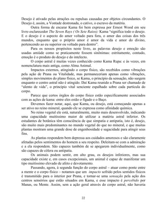 Desejo é ativado pelas atrações ou repulsas causadas por objetos circundantes. O
Desejo é, assim, a Vontade destronada, o cativo, o escravo da matéria.
Outra forma de encarar Kama foi bem expressa por Ernest Wood em seu
livro esclarecedor The Seven Rays ( Os Sete Raios): Kama “significa todo o desejo.
E o desejo é o aspecto do amor voltado para fora, o amor das coisas dos três
mundos, enquanto que o próprio amor é amor da vida e amor do divino,
pertencendo ao eu superior ou voltado para dentro”.
Para os nossos propósitos neste livro, as palavras desejo e emoção são
usadas amiúde como se praticamente fossem sinônimas: estritamente, contudo,
emoção é o produto do desejo e do intelecto.
O corpo astral é muitas vezes conhecido como Kama Rupa: e às vezes, em
nomenclatura mais antiga, como Alma Animal.
Impactos externos, atingindo o corpo físico, são recebidos como vibrações
pela ação de Prana ou Vitalidade, mas permaneceriam apenas como vibrações,
simples movimentos do plano físico, se Kama, o princípio da sensação, não surgem
enquanto o centro astral não é atingido. Daí Kama reunido a Prana ser chamado de
“alento de vida”, o principio vital senciente espalhado sobre cada partícula do
corpo.
Parece que certos órgãos do corpo físico estão especificamente associados
com as ações de kama: entre eles estão o fígado e o Baço.
Devemos fazer notar, aqui, que Kama, ou desejo, está começando apenas a
ser ativo no reino mineral, quando ele se expressa como afinidade química.
No reino vegetal ele está, naturalmente, muito mais desenvolvido, indicando
uma capacidade muitíssimo maior de utilizar a matéria astral inferior. Os
estudantes de botânica têm consciência de que simpatia e antipatia, isto é, desejo,
são muito mais predominantes no mundo vegetal do que no mineral, e que muitas
plantas mostram uma grande dose de engenhosidade e sagacidade para atingir seus
fins.
As plantas respondem bem depressa aos cuidados amorosos e são claramente
afetadas pelos sentimentos do homem a seu respeito. Deleitam-se com a admiração
e a ela respondem. São capazes também de se apegarem individualmente, como
são capazes de cólera ou antipatia.
Os animais podem sentir, em alto grau, os desejos inferiores, mas sua
capacidade existe e, em casos excepcionais, um animal é capaz de manifestar um
tipo muitíssimo elevado de afeto e devotamento.
Passando, agora, à segunda função do corpo astral – atuar como ponte entre
a mente e o corpo físico – notamos que um impacto sofrido pelos sentidos físicos
é transmitido para o interior por Prana, e tornar-se uma sensação pela ação dos
centros sensórios que estão situados em Kama, e esse impacto é percebido por
Manas, ou Mente. Assim, sem a ação geral através do corpo astral, não haveria
22
 