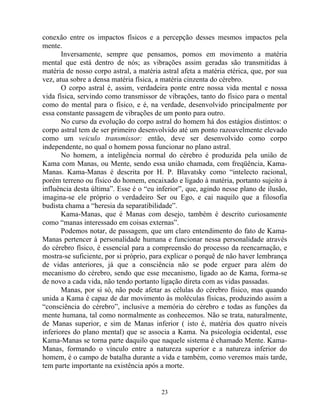 conexão entre os impactos físicos e a percepção desses mesmos impactos pela
mente.
Inversamente, sempre que pensamos, pomos em movimento a matéria
mental que está dentro de nós; as vibrações assim geradas são transmitidas à
matéria de nosso corpo astral, a matéria astral afeta a matéria etérica, que, por sua
vez, atua sobre a densa matéria física, a matéria cinzenta do cérebro.
O corpo astral é, assim, verdadeira ponte entre nossa vida mental e nossa
vida física, servindo como transmissor de vibrações, tanto do físico para o mental
como do mental para o físico, e é, na verdade, desenvolvido principalmente por
essa constante passagem de vibrações de um ponto para outro.
No curso da evolução do corpo astral do homem há dos estágios distintos: o
corpo astral tem de ser primeiro desenvolvido até um ponto razoavelmente elevado
como um veiculo transmissor: então, deve ser desenvolvido como corpo
independente, no qual o homem possa funcionar no plano astral.
No homem, a inteligência normal do cérebro é produzida pela união de
Kama com Manas, ou Mente, sendo essa união chamada, com freqüência, Kama-
Manas. Kama-Manas é descrita por H. P. Blavatsky como “intelecto racional,
porém terreno ou físico do homem, encaixado e ligado à matéria, portanto sujeito à
influência desta última”. Esse é o “eu inferior”, que, agindo nesse plano de ilusão,
imagina-se ele próprio o verdadeiro Ser ou Ego, e cai naquilo que a filosofia
budista chama a “heresia da separatibilidade”.
Kama-Manas, que é Manas com desejo, também é descrito curiosamente
como “manas interessado em coisas externas”.
Podemos notar, de passagem, que um claro entendimento do fato de Kama-
Manas pertencer à personalidade humana e funcionar nessa personalidade através
do cérebro físico, é essencial para a compreensão do processo da reencarnação, e
mostra-se suficiente, por si próprio, para explicar o porquê de não haver lembrança
de vidas anteriores, já que a consciência não se pode erguer para além do
mecanismo do cérebro, sendo que esse mecanismo, ligado ao de Kama, forma-se
de novo a cada vida, não tendo portanto ligação direta com as vidas passadas.
Manas, por si só, não pode afetar as células do cérebro físico, mas quando
unida a Kama é capaz de dar movimento às moléculas físicas, produzindo assim a
“consciência do cérebro”, inclusive a memória do cérebro e todas as funções da
mente humana, tal como normalmente as conhecemos. Não se trata, naturalmente,
de Manas superior, e sim de Manas inferior ( isto é, matéria dos quatro níveis
inferiores do plano mental) que se associa a Kama. Na psicologia ocidental, esse
Kama-Manas se torna parte daquilo que naquele sistema é chamado Mente. Kama-
Manas, formando o vínculo entre a natureza superior e a natureza inferior do
homem, é o campo de batalha durante a vida e também, como veremos mais tarde,
tem parte importante na existência após a morte.
23
 