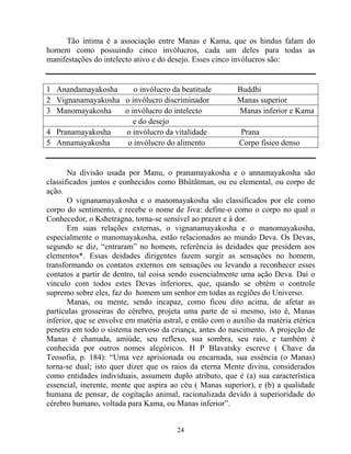 Tão intima é a associação entre Manas e Kama, que os hindus falam do
homem como possuindo cinco invólucros, cada um deles para todas as
manifestações do intelecto ativo e do desejo. Esses cinco invólucros são:
1 Anandamayakosha o invólucro da beatitude Buddhi
2 Vignanamayakosha o invólucro discriminador Manas superior
3 Manomayakosha o invólucro do intelecto Manas inferior e Kama
e do desejo
4 Pranamayakosha o invólucro da vitalidade Prana
5 Annamayakosha o invólucro do alimento Corpo físico denso
Na divisão usada por Manu, o pranamayakosha e o annamayakosha são
classificados juntos e conhecidos como Bhûtâtman, ou eu elemental, ou corpo de
ação.
O vignanamayakosha e o manomayakosha são classificados por ele como
corpo do sentimento, e recebe o nome de Jiva: define-o como o corpo no qual o
Conhecedor, o Kshetragna, torna-se sensível ao prazer e à dor.
Em suas relações externas, o vignanamayakosha e o manomayakosha,
especialmente o manomayakosha, estão relacionados ao mundo Deva. Os Devas,
segundo se diz, “entraram” no homem, referência às deidades que presidem aos
elementos*. Essas deidades dirigentes fazem surgir as sensações no homem,
transformando os contatos externos em sensações ou levando a reconhecer esses
contatos a partir de dentro, tal coisa sendo essencialmente uma ação Deva. Daí o
vinculo com todos estes Devas inferiores, que, quando se obtém o controle
supremo sobre eles, faz do homem um senhor em todas as regiões do Universo.
Manas, ou mente, sendo incapaz, como ficou dito acima, de afetar as
partículas grosseiras do cérebro, projeta uma parte de si mesmo, isto é, Manas
inferior, que se envolve em matéria astral, e então com o auxílio da matéria etérica
penetra em todo o sistema nervoso da criança, antes do nascimento. A projeção de
Manas é chamada, amiúde, seu reflexo, sua sombra, seu raio, e também é
conhecida por outros nomes alegóricos. H P Blavatsky escreve ( Chave da
Teosofia, p. 184): “Uma vez aprisionada ou encarnada, sua essência (o Manas)
torna-se dual; isto quer dizer que os raios da eterna Mente divina, considerados
como entidades individuais, assumem duplo atributo, que é (a) sua característica
essencial, inerente, mente que aspira ao céu ( Manas superior), e (b) a qualidade
humana de pensar, de cogitação animal, racionalizada devido à superioridade do
cérebro humano, voltada para Kama, ou Manas inferior”.
24
 