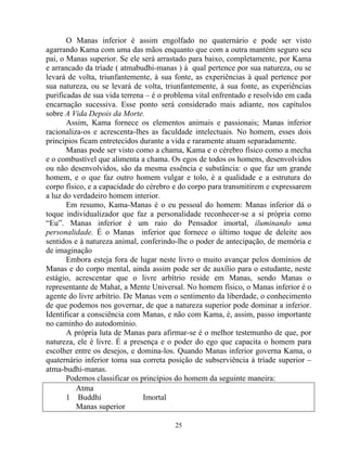 O Manas inferior é assim engolfado no quaternário e pode ser visto
agarrando Kama com uma das mãos enquanto que com a outra mantém seguro seu
pai, o Manas superior. Se ele será arrastado para baixo, completamente, por Kama
e arrancado da tríade ( atmabudhi-manas ) à qual pertence por sua natureza, ou se
levará de volta, triunfantemente, à sua fonte, as experiências à qual pertence por
sua natureza, ou se levará de volta, triunfantemente, à sua fonte, as experiências
purificadas de sua vida terrena – é o problema vital enfrentado e resolvido em cada
encarnação sucessiva. Esse ponto será considerado mais adiante, nos capítulos
sobre A Vida Depois da Morte.
Assim, Kama fornece os elementos animais e passionais; Manas inferior
racionaliza-os e acrescenta-lhes as faculdade intelectuais. No homem, esses dois
princípios ficam entretecidos durante a vida e raramente atuam separadamente.
Manas pode ser visto como a chama, Kama e o cérebro físico como a mecha
e o combustível que alimenta a chama. Os egos de todos os homens, desenvolvidos
ou não desenvolvidos, são da mesma essência e substância: o que faz um grande
homem, e o que faz outro homem vulgar e tolo, é a qualidade e a estrutura do
corpo físico, e a capacidade do cérebro e do corpo para transmitirem e expressarem
a luz do verdadeiro homem interior.
Em resumo, Kama-Manas é o eu pessoal do homem: Manas inferior dá o
toque individualizador que faz a personalidade reconhecer-se a si própria como
“Eu”. Manas inferior é um raio do Pensador imortal, iluminando uma
personalidade. É o Manas inferior que fornece o último toque de deleite aos
sentidos e à natureza animal, conferindo-lhe o poder de antecipação, de memória e
de imaginação
Embora esteja fora de lugar neste livro o muito avançar pelos domínios de
Manas e do corpo mental, ainda assim pode ser de auxílio para o estudante, neste
estágio, acrescentar que o livre arbítrio reside em Manas, sendo Manas o
representante de Mahat, a Mente Universal. No homem físico, o Manas inferior é o
agente do livre arbítrio. De Manas vem o sentimento da liberdade, o conhecimento
de que podemos nos governar, de que a natureza superior pode dominar a inferior.
Identificar a consciência com Manas, e não com Kama, é, assim, passo importante
no caminho do autodomínio.
A própria luta de Manas para afirmar-se é o melhor testemunho de que, por
natureza, ele é livre. É a presença e o poder do ego que capacita o homem para
escolher entre os desejos, e domina-los. Quando Manas inferior governa Kama, o
quaternário inferior toma sua correta posição de subserviência à tríade superior –
atma-budhi-manas.
Podemos classificar os princípios do homem da seguinte maneira:
Atma
1 Buddhi Imortal
Manas superior
25
 