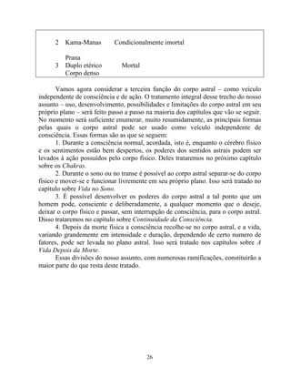 2 Kama-Manas Condicionalmente imortal
Prana
3 Duplo etérico Mortal
Corpo denso
Vamos agora considerar a terceira função do corpo astral – como veículo
independente de consciência e de ação. O tratamento integral desse trecho do nosso
assunto – uso, desenvolvimento, possibilidades e limitações do corpo astral em seu
próprio plano – será feito passo a passo na maioria dos capítulos que vão se seguir.
No momento será suficiente enumerar, muito resumidamente, as principais formas
pelas quais o corpo astral pode ser usado como veículo independente de
consciência. Essas formas são as que se seguem:
1. Durante a consciência normal, acordada, isto é, enquanto o cérebro físico
e os sentimentos estão bem despertos, os poderes dos sentidos astrais podem ser
levados à ação possuídos pelo corpo físico. Deles trataremos no próximo capítulo
sobre os Chakras.
2. Durante o sono ou no transe é possível ao corpo astral separar-se do corpo
físico e mover-se e funcionar livremente em seu próprio plano. Isso será tratado no
capítulo sobre Vida no Sono.
3. É possível desenvolver os poderes do corpo astral a tal ponto que um
homem pode, consciente e deliberadamente, a qualquer momento que o deseje,
deixar o corpo físico e passar, sem interrupção de consciência, para o corpo astral.
Disso trataremos no capítulo sobre Continuidade da Consciência.
4. Depois da morte física a consciência recolhe-se no corpo astral, e a vida,
variando grandemente em intensidade e duração, dependendo de certo numero de
fatores, pode ser levada no plano astral. Isso será tratado nos capítulos sobre A
Vida Depois da Morte.
Essas divisões do nosso assunto, com numerosas ramificações, constituirão a
maior parte do que resta deste tratado.
26
 