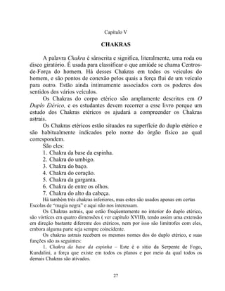 Capítulo V
CHAKRAS
A palavra Chakra é sânscrita e significa, literalmente, uma roda ou
disco giratório. É usada para classificar o que amiúde se chama Centros-
de-Força do homem. Há desses Chakras em todos os veículos do
homem, e são pontos de conexão pelos quais a força flui de um veículo
para outro. Estão ainda intimamente associados com os poderes dos
sentidos dos vários veículos.
Os Chakras do corpo etérico são amplamente descritos em O
Duplo Etérico, e os estudantes devem recorrer a esse livro porque um
estudo dos Chakras etéricos os ajudará a compreender os Chakras
astrais.
Os Chakras etéricos estão situados na superfície do duplo etérico e
são habitualmente indicados pelo nome do órgão físico ao qual
correspondem.
São eles:
1. Chakra da base da espinha.
2. Chakra do umbigo.
3. Chakra do baço.
4. Chakra do coração.
5. Chakra da garganta.
6. Chakra de entre os olhos.
7. Chakra do alto da cabeça.
Há também três chakras inferiores, mas estes são usados apenas em certas
Escolas de “magia negra” e aqui não nos interessam.
Os Chakras astrais, que estão freqüentemente no interior do duplo etérico,
são vórtices em quatro dimensões ( ver capítulo XVIII), tendo assim uma extensão
em direção bastante diferente dos etéricos, nem por isso são limítrofes com eles,
embora alguma parte seja sempre coincidente.
Os chakras astrais recebem os mesmos nomes dos do duplo etérico, e suas
funções são as seguintes:
1. Chakra da base da espinha – Este é o sítio da Serpente de Fogo,
Kundalini, a força que existe em todos os planos e por meio da qual todos os
demais Chakras são ativados.
27
 