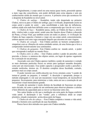Originalmente, o corpo astral era uma massa quase inerte, possuindo apenas
a mais vaga das consciências, sem poder definido para coisa alguma e sem um
conhecimento nítido do mundo que o cercava. A primeira coisa que aconteceu foi
o despertar de Kundalini no nível astral.
2. Chakra do umbigo, - Kundalini, tendo sido despertado no primeiro
Chakra, move-se para o Chakra do umbigo, que é vivificado, despertando assim no
corpo astral o poder de sentir – uma sensibilidade a todo tipo de influências,
embora ainda sem nada bem definido como a compreensão que vem do ver e ouvir.
3. Chakra do baço – Kundalini passa, então, ao Chakra do baço e, através
dele, vitaliza todo o corpo astral, sendo uma das funções desse Chakra a absorção
de Prana, a Força Vital, que também existe em todos os planos. A vivificação do
Chakra do baço capacita o homem a viajar em seu corpo astral, conscientemente,
embora apenas com uma vaga concepção daquilo que encontra em suas viagens.
4. Chakra do coração – Este Chakra permite ao homem compreender e
simpatizar com as vibrações de outras entidades astrais, de uma forma que o leva a
compreender instintivamente seus sentimentos.
5. Chakras da garganta.- Este Chakra confere no mundo astral, o poder
que corresponde à audição no mundo físico.
6. Chakra entre os olhos. – Este Chakra confere o poder de perceber, com
precisão, a forma e a natureza dos objetos astrais, em lugar de apenas vagamente
ter a sensação de sua presença.
Associado com este Chakra aparece também o poder de aumentar à vontade
as mais diminutas partículas físicas ou astrais para qualquer tamanho desejado,
como por um microscópio. Esse poder capacita o pesquisador oculto a perceber e
estudar moléculas, átomos etc. O domínio completo dessa faculdade, contudo,
pertence mais ao corpo causal.
O poder inerente aos siddhis,descrito nos livros orientais como “o poder de
tornar-se grande ou pequeno, à vontade”. A descrição é apropriada, porque o
método empregado é o de usar um mecanismo visual temporário, de inconcebível
pequenez. Inversamente, para minimizar a visão, entra em uso a construção de um
mecanismo visual imensamente grande.
O poder de aumentar é muito distinto da faculdade de funcionar em plano
mais elevado, tal como o poder de um astrônomo para observar planetas e estrelas
é bem diferente da capacidade para se mover ou funcionar entre eles.
Nos sutras hindus se diz que a meditação em certa parte da língua conferirá
visão astral. A declaração é um “venda”, pois a referência alude ao corpo
pituitário, situado exatamente acima dessa parte da língua.
7. Chakra do alto da cabeça. – Esse Chakra completa e remata a vida astral,
dotando o homem com a perfeição de suas faculdades.
Parece haver dois métodos nos quais este Chakra trabalha.
28
 