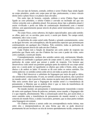 Em um tipo de homem, contudo, embora o sexto Chakra fique ainda ligado
ao corpo pituitário, sendo este corpo para tal tipo, praticamente, o único vínculo
direto entre o plano físico e os planos mais elevados.
Em outro tipo de homem, contudo, embora o sexto Chakra fique ainda
ligado ao coro pituitário, o sétimo Chakra é curvado ou inclinado até que seu
vórtice coincida com a glândula pineal. Em pessoas desse tipo a glândula pineal é
assim vivificada e posta em linha de comunicação diretamente com o mental
inferior, sem aparentemente passar através do plano astral intermediário, como é a
forma comum.
No corpo físico, como sabemos, há órgãos especializados para cada sentido:
os olhos, para ver; os ouvidos, para ouvir; e assim por diante. No campo astral,
entretanto, não é esse o caso.
As partículas do corpo astral estão fluindo e girando constantemente, como
as da água fervente: em conseqüência, não há partículas especiais que permaneçam
continuamente em qualquer dos Chakras. Pelo contrário, todas as partículas do
corpo astral passam através de cada um dos Chakras.
Cada Chakra tem a função de despertar um certo poder de resposta nas
partículas que fluem nele; um dos Chakras faz isso com o poder da visão, outro
com a audição, e assim por diante.
Conseqüentemente, nenhum dos sentidos astrais está, estritamente falando,
localizado ou confinado a qualquer parte do corpo astral. É, antes, o conjunto das
partículas do corpo astral que possui o poder de resposta. Um homem que
desenvolveu visão astral usa portanto qualquer parte da matéria de seu corpo astral
para ver, e assim pode ver igualmente os objetos que estão à frente, atrás, acima,
abaixo e de ambos os lados. O mesmo se dá com todos os outros sentidos. Em
outras palavras: os sentidos astrais estão ativos em todas as partes do corpo.
Não é fácil descrever o substituto da linguagem por meio da qual as idéias
são astralmente comunicadas. O som, no sentido comum da palavra, não é possível
no mundo astral – não é possível, aliás, mesmo na parte mais alta do mundo físico.
Não seria correto dizer que a linguagem do mundo astral é a transferência de
pensamento: o Maximo que se poderia dizer é que se trata da transferência de
pensamento formulada de maneira particular.
No mundo mental, um pensamento é instantaneamente transmitido à mente
de outro sem qualquer forma de palavras; portanto, nesse mundo, a linguagem não
é o que importa, absolutamente. Mas a comunicação astral fica, por assim dizer, a
meio caminho entre a transferência de pensamento do mundo mental e a fala
concreta do mundo físico, e ainda é necessário, portanto, que as duas partes tenham
uma linguagem em comum.
Os Chakras etéricos e astrais estão em correspondência muito intima, mas
entre eles e interpenetrando-os de uma forma que não se pode descrever
prontamente há um invólucro ou teia de textura apertadamente tecida, composta de
29
 