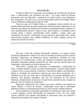 Introdução
O objetivo deste livro é apresentar aos estudantes de Teosofia uma síntese de
todo o conhecimento, que possuímos até hoje *, do Corpo Astral do homem,
juntamente com uma descrição e explanação do mundo astral e seus fenômenos.
Por conseguinte, esta obra vem a ser uma continuação natural do O Duplo Etérico
e Seus Fenômenos, publicada em julho de 1925.
Como no caso de O Duplo Etérico, o compilador reuniu material de um
grande número de obras, das quais fornecemos uma lista à parte. Organizou-se esse
material ( que abarca um campo muito extenso e extraordinariamente complexo ) o
mais metodicamente possível. Espera-se que, desta maneira, os estudantes desse
assunto, atuais e futuros, economizarão muito trabalho e tempo, posto que
encontrarão não apenas a informação de que precisam, apresentada num volume
relativamente pequeno, mas também referências às fontes originais através de
citações no decorrer da leitura.
* 1926
Para que a obra não resultasse demasiado volumosa e, ao mesmo tempo,
satisfizesse plenamente o objetivo em vista, foi adotado um plano geral de expor os
princípios subjacentes aos fenômenos astrais, omitindo-se exemplos ou casos
particulares. Os conferencistas e outros que desejarem ilustrações específicas dos
princípios enunciados poderão encontra-las nas obras que nos serviram para esta
compilação, relacionadas no final do presente livro.
Além disso, à medida que o permitem a complexidade e ramificações do
tema, o método adotado consiste em expor primeiramente o aspecto forma, depois
o aspecto vida; ou seja, primeiro se descreve o mecanismo objetivo do fenômeno e
depois as atividades de consciência expressas por meio desse mecanismo. Se o
estudante levar isto em conta, não se surpreenderá ao encontrar passagens que à
primeira vista parecem repetições, mas que são descrições de um mesmo
fenômeno, primeiramente do ponto de vista da forma material externa e depois do
ponto de vista do Espírito ou consciência.
Esperamos suplementar este volume com outros similares, que tratem dos
corpos Mental e Causal do homem, completando assim toda a informação
disponível relativa à constituição do homem ao nível Causal e Mental Superior.
Existe atualmente uma grande quantidade de informações sobre esses temas
e outros análogos, porém disseminada em numerosos livros. Por isso, então,
cremos satisfazer essa urgente necessidade ao colocarmos todo esse material à
disposição do estudante cujo tempo é limitado.
3
 
