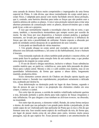 uma camada de átomos físicos muito comprimidos e impregnados de uma forma
especial de Prâna. A vida divina, que desce normalmente do corpo astral para o
corpo físico, é adaptada para passar com muita facilidade através dessa proteção,
que é, contudo, uma barreira absoluta para todas as forças que não podem usar a
matéria atômica de ambos os planos. A teia é uma proteção natural para evitar uma
abertura prematura de comunicação entre os planos, desenvolvimento que a nada
pode levar, a não ser a prejuízo.
É isso que normalmente impede a recordação clara da vida no sono, e que
causa, também, a inconsciência momentânea que sempre ocorre por ocasião da
morte. Se não fosse por esse dispositivo, o homem comum poderia, a qualquer
momento, ser levado por qualquer entidade astral a submeter-se à influência de
forças que não teria a possibilidade de enfrentar. Estaria exposto a obsessão por
parte de entidades astrais desejosas de se apoderarem de seus veículos.
A teia pode ser danificada de várias maneiras:
1. Um grande choque no corpo astral, por exemplo, um pavor suor pode
dilacerar essa delicada membrana e, tal como se diz habitualmente, levar o homem
à loucura.
Uma tremenda explosão de cólera também pode produzir o mesmo efeito, tal
como pode faze-lo qualquer outra emoção forte de um caráter mau, o que produz
uma espécie de erupção no corpo astral.
2. O uso de álcool e drogas narcóticas, inclusive o tabaco. Essas substâncias
contêm matéria que, ao partir-se, volatiliza-se, uma parte dela passando do plano
físico para o plano astral. Mesmo o chá e o café contêm essa matéria, mas só em
quantidades infinitesimais, de forma que apenas o abuso deles, longamente
mantido, produziria efeito.
Esses elementos correm através do Chakras em direção oposta àquela que
deveriam tomar e, fazendo isso repetidamente, prejudicam seriamente a delicada
teia, acabando por destruí-la.
Essa deterioração ou destruição pode ter lugar de duas formas, segundo o
tipo de pessoa de que se trate e na proporção dos elementos citados em seus
corpos, o etérico e o astral.
Em certo tipo de pessoa, a corrida da matéria volatilizada realmente queima
a teia, deixando portanto a porta aberta para toda espécie de forças irregulares e
más influências. Os que chegam a isso tombam no delirium-tremens, na obsessão,
na insanidade.
Em outro tipo de pessoa, o elemento volátil, fluindo, de certas forma enrijece
o átomo, de modo que sua pulsação é em grande parte detida e prejudicada, já não
sendo capaz de ser vitalizada pelo tipo particular de Prana que os tece a fim de que
formem uma teia. Isso resulta numa espécie de ossificação da teia, de forma que,
em lugar de passar muita coisa de um plano para outro, teremos muito pouca
passagem, seja de que espécie for. Essas pessoas tendem a um amortecimento de
30
 