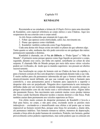 Capítulo VI
KUNDALINI
Recomenda-se ao estudante a leitura de O Duplo Etérico para uma descrição
de Kundalini, com especial referência ao corpo etérico e seus Chakras. Aqui nos
ocuparemos da sua conexão com o corpo astral.
As três forças conhecidas que emanam do Logos são:
1. Fohat: que aparece como eletricidade, calor, luz, movimento etc.
2. Prana: que aparece como vitalidade.
3. Kundalini: também conhecida como Fogo Serpentino.
Cada uma destas três forças existe em todos os planos de que sabemos algo.
Tanto quanto se sabe, nenhuma das três pode converter-se em qualquer das outras:
permanecem separadas e distintas.
Kundalini é chamada, em A Voz do Silêncio, o “Poder Ígneo” e “Mãe do
Mundo”. O primeiro nome porque aparece como fogo líquido ao percorrer o corpo,
seguindo, durante esse curso, um linha em espiral, semelhante ao colear de uma
serpente. É chamada Mãe do Mundo porque por meio dela nosso vários veículos
podem ser vivificados, de modo que os mundos superiores nos possam ser abertos
sucessivamente.
Sua localização no corpo do homem está no Chakra da base da espinha, e
para o homem comum ali fica sem despertar e insuspeitada durante toda a sua vida.
É muito melhor para ela permanecer adormecida até que o homem tenha tido um
desenvolvimento moral definido, até que sua vontade seja forte o bastante para
controlá-lo, e seus pensamentos puros o bastante para capacita-lo a suportar o
despertar dela sem ser prejudicado. Ninguém deve experimenta-la sem instruções
definidas dadas por um instrutor que entenda integralmente do assunto, porque os
perigos relacionados com ela são muito reais e terrivelmente sérios. Alguns deles
são puramente físicos. Seu movimento sem controle muitas vezes produz intensa
dor física e pode facilmente dilacerar tecidos e mesmo destruir a vida física. Pode
também causar dano permanente aos veículos superiores ao físico.
Um efeito muito comum do despertar prematuro de Kundalili é leva-la a
fluir para baixo, no corpo, e não para cima, excitando assim as paixões mais
indesejáveis – excitando-os e intensificando seus efeitos a tal ponto que se torna
impossível ao homem resistir-lhes, porque uma força foi acionada e, diante dela,
ele permanece indefeso. Tais homens tornam-se sátiros, monstros de depravação,
estando a força além do poder humano de resistência. Poderão, tais homens, ganhar
provavelmente certos poderes supernormais, mas serão poderes que os colocam em
32
 