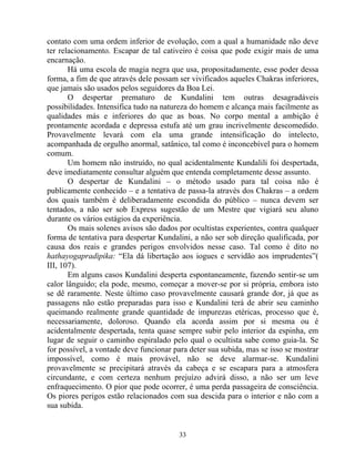 contato com uma ordem inferior de evolução, com a qual a humanidade não deve
ter relacionamento. Escapar de tal cativeiro é coisa que pode exigir mais de uma
encarnação.
Há uma escola de magia negra que usa, propositadamente, esse poder dessa
forma, a fim de que através dele possam ser vivificados aqueles Chakras inferiores,
que jamais são usados pelos seguidores da Boa Lei.
O despertar prematuro de Kundalini tem outras desagradáveis
possibilidades. Intensifica tudo na natureza do homem e alcança mais facilmente as
qualidades más e inferiores do que as boas. No corpo mental a ambição é
prontamente acordada e depressa estufa até um grau incrivelmente descomedido.
Provavelmente levará com ela uma grande intensificação do intelecto,
acompanhada de orgulho anormal, satânico, tal como é inconcebível para o homem
comum.
Um homem não instruído, no qual acidentalmente Kundalili foi despertada,
deve imediatamente consultar alguém que entenda completamente desse assunto.
O despertar de Kundalini – o método usado para tal coisa não é
publicamente conhecido – e a tentativa de passa-la através dos Chakras – a ordem
dos quais também é deliberadamente escondida do público – nunca devem ser
tentados, a não ser sob Express sugestão de um Mestre que vigiará seu aluno
durante os vários estágios da experiência.
Os mais solenes avisos são dados por ocultistas experientes, contra qualquer
forma de tentativa para despertar Kundalini, a não ser sob direção qualificada, por
causa dos reais e grandes perigos envolvidos nesse caso. Tal como é dito no
hathayogapradipika: “Ela dá libertação aos iogues e servidão aos imprudentes”(
III, 107).
Em alguns casos Kundalini desperta espontaneamente, fazendo sentir-se um
calor lânguido; ela pode, mesmo, começar a mover-se por si própria, embora isto
se dê raramente. Neste último caso provavelmente causará grande dor, já que as
passagens não estão preparadas para isso e Kundalini terá de abrir seu caminho
queimando realmente grande quantidade de impurezas etéricas, processo que é,
necessariamente, doloroso. Quando ela acorda assim por si mesma ou é
acidentalmente despertada, tenta quase sempre subir pelo interior da espinha, em
lugar de seguir o caminho espiralado pelo qual o ocultista sabe como guia-la. Se
for possível, a vontade deve funcionar para deter sua subida, mas se isso se mostrar
impossível, como é mais provável, não se deve alarmar-se. Kundalini
provavelmente se precipitará através da cabeça e se escapara para a atmosfera
circundante, e com certeza nenhum prejuízo advirá disso, a não ser um leve
enfraquecimento. O pior que pode ocorrer, é uma perda passageira de consciência.
Os piores perigos estão relacionados com sua descida para o interior e não com a
sua subida.
33
 