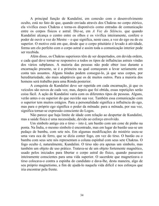 A principal função de Kundalini, em conexão com o desenvolvimento
oculto, está no fato de que, quando enviada através dos Chakras no corpo etérico,
ela vivifica esses Chakras e torna-os disponíveis como entradas de comunicação
entre os corpos físicos e astral. Diz-se, em A Voz do Silêncio, que quando
Kundalini alcança o centro entre os olhos e os vivifica inteiramente, confere o
poder de ouvir a voz do Mestre – o que significa, neste caso, a voz do ego ou do eu
superior. O motivo está em que, desde que o corpo pituitário é levado à atividade,
forma um elo perfeito com o corpo astral e assim toda a comunicação interior pode
ser recebida.
Além disso, os Chakras superiores têm de ser despertados, em devida ordem,
e cada qual deve tornar-se responsivo a todos os tipos de influências astrais vindas
dos vários subplanos. A maioria das pessoas não pode obter isso durante a
encarnação presente, se é a primeira na qual começaram a levar seriamente em
conta tais assuntos. Alguns hindus podem consegui-lo, já que seus corpos, por
hereditariedade, são mais adaptáveis que os de muitos outros. Para a maioria dos
homens será trabalho para uma Ronda posterior.
A conquista de Kundalini deve ser repetida em cada encarnação, já que os
veículos são novos de cada vez, mas, depois que foi obtida, essas repetições serão
coisa fácil. A ação de Kundalini varia com os diferentes tipos de pessoas. Alguns,
verão antes o eu superior do que ouvirão sua voz. Também essa comunicação com
o superior tem muitos estágios. Para a personalidade significa a influência do ego,
mas para o próprio ego significa o poder da mônada: para a mônada, por sua vez,
significa tornar-se expressão consciente do Logos.
Não parece que haja limite de idade com relação ao despertar de Kundalini,
mas a saúde física é uma necessidade, devido ao esforço envolvido.
Um símbolo antigo era o tirso – isto é, um bastão com um cone de pinho na
ponta. Na Índia, o mesmo símbolo é encontrado, mas em lugar do bastão usa-se um
pedaço de bambu, com sete nós. Em algumas modificações do mistério usou-se
uma vara oca de ferro, que se dizia conter fogo, em vez do tirso. O bastão ou o
bambu com seus sete nós representam a coluna espinhal com seus sete Chakras. O
fogo oculto é, naturalmente, Kundalini. O tirso não era apenas um símbolo, mas
também um objeto de uso prático. Tratava-se de um objeto fortemente magnético,
usado pelos iniciados para libertar o corpo astral do físico, quando passavam
inteiramente conscientes para uma vida superior. O sacerdote que magnetizava o
tirso colocava-o contra a espinha do candidato e dava-lhe, desta maneira, algo de
seu próprio magnetismo, a fim de ajudá-lo naquela vida difícil e nos esforços que
iria encontrar pela frente.
34
 