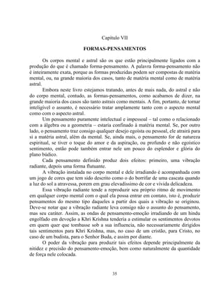 Capítulo VII
FORMAS-PENSAMENTOS
Os corpos mental e astral são os que estão principalmente ligados com a
produção do que é chamado forma-pensamento. A palavra forma-pensamento não
é inteiramente exata, porque as formas produzidas podem ser compostas de matéria
mental, ou, na grande maioria dos casos, tanto de matéria mental como de matéria
astral.
Embora neste livro estejamos tratando, antes de mais nada, do astral e não
do corpo mental, contudo, as formas-pensamentos, como acabamos de dizer, na
grande maioria dos casos são tanto astrais como mentais. A fim, portanto, de tornar
inteligível o assunto, é necessário tratar amplamente tanto com o aspecto mental
como com o aspecto astral.
Um pensamento puramente intelectual e impessoal – tal como o relacionado
com a álgebra ou a geometria – estaria confinado à matéria mental. Se, por outro
lado, o pensamento traz consigo qualquer desejo egoísta ou pessoal, ele atrairá para
si a matéria astral, além da mental. Se, ainda mais, o pensamento for de natureza
espiritual, se tiver o toque do amor e da aspiração, ou profundo e não egoístico
sentimento, então pode também entrar nele um pouco do esplendor e glória do
plano búdico.
Cada pensamento definido produz dois efeitos: primeiro, uma vibração
radiante, depois uma forma flutuante.
A vibração instalada no corpo mental e dele irradiando é acompanhada com
um jogo de cores que tem sido descrito como o do borrifar de uma cascata quando
a luz do sol a atravessa, porem em grau elevadíssimo de cor e vívida delicadeza.
Essa vibração radiante tende a reproduzir seu próprio ritmo de movimento
em qualquer corpo mental com o qual ela possa entrar em contato, isto é, produzir
pensamentos do mesmo tipo daqueles a partir dos quais a vibração se originou.
Deve-se notar que a vibração radiante leva consigo não o assunto do pensamento,
mas seu caráter. Assim, as ondas de pensamento-emoção irradiando de um hindu
engolfado em devoção a Khri Krishna tenderia a estimular os sentimentos devotos
em quem quer que tombasse sob a sua influencia, não necessariamente dirigidos
tais sentimentos para Khri Krishna, mas, no caso de um cristão, para Cristo, no
caso de um budista, para o Senhor Buda, e assim por diante.
O poder da vibração para produzir tais efeitos depende principalmente da
nitidez e precisão do pensamento-emoção, bem como naturalmente da quantidade
de força nele colocada.
35
 