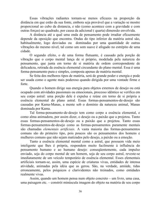Essas vibrações radiantes tornam-se menos eficazes na proporção da
distância em que estão da sua fonte, embora seja provável que a variação se mostre
proporcional ao cubo da distancia, e não (como acontece com a gravidade e com
outras forças) ao quadrado, por causa da adicional ( quarta) dimensão envolvida.
A distância até a qual uma onda de pensamento pode irradiar eficazmente
depende da oposição que encontra. Ondas do tipo inferior da matéria astral são,
habitualmente, logo desviadas ou dominadas por uma quantidade de outras
vibrações do mesmo nível, tal como um som suave é afogado no estrépito de uma
cidade.
O segundo efeito, o de uma forma flutuante, é causado pela porção de
vibração que o corpo mental lança de si próprio, modelada pela natureza do
pensamento, que junta em torno de si matéria de ordem correspondente de
delicadeza, retirada da essência elemental circundante do plano mental. Essa é uma
forma-pensamento pura e simples, composta apenas de matéria mental.
Se feita dos melhores tipos de matéria, será de grande poder e energia e pode
ser usada como o agente mais poderoso quando dirigida por uma vontade firme e
forte.
Quando o homem dirige sua energia para objetos externos de desejo ou está
ocupado com atividades passionais ou emocionais, processo idêntico se verifica em
seu corpo astral: uma porção dele é expulsa e reúne em torno de si própria a
essência elemental do plano astral. Essas formas-pensamentos-de-desejo são
causadas por Kama-Manas, a mente sob o domínio da natureza animal, Manas
dominada por Kama.
Tal forma-pensamento-de-desejo tem como corpo a essência elemental, e
como alma animadora, por assim dizer, o desejo ou a paixão que a projetou. Tanto
essas formas-pensamentos-de-desejo ou a paixão que a projetou. Tanto essas
formas-pensamentos-de-desejo como as formas-pensamentos puramente mentais
são chamadas elementais artificiais. A vasta maioria das formas-pensamentos
comuns são do primeiro tipo, pois poucos são os pensamentos dos homens e
mulheres comuns que não sejam matizados pelo desejo, a paixão ou a emoção.
Tanto a essência elemental mental como a astral, que possuem vida meio
inteligente que lhes é própria, respondem muito facilmente à influência do
pensamento humano e ao humano desejo: conseqüentemente, cada impulso
enviado, seja do corpo mental de um homem, seja de seu corpo astral, reveste-se
imediatamente de um veículo temporário de essência elemental. Esses elementais
artificiais tornam-se, assim, uma espécie de criaturas vivas, entidades de intensa
atividade, animadas pela idéia que as gerou. São, na verdade, amiúde, tidas
erroneamente, pelos psíquicos e clarividentes não treinados, como entidades
realmente vivas.
Assim, quando um homem pensa num objeto concreto – um livro, uma casa,
uma paisagem etc. – constrói minúscula imagem do objeto na matéria de seu corpo
36
 