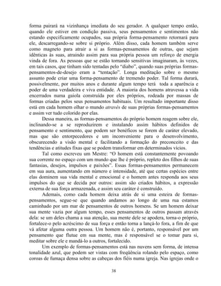 forma pairará na vizinhança imediata do seu gerador. A qualquer tempo então,
quando ele estiver em condição passiva, seus pensamentos e sentimentos não
estando especificamente ocupados, sua própria forma-pensamento retornará para
ele, descarregando-se sobre si próprio. Além disso, cada homem também serve
como magneto para atrair a si as formas-pensamentos de outras, que sejam
idênticas às suas, atraindo assim para sua própria pessoa um reforço de energia
vinda de fora. As pessoas que se estão tornando sensitivas imaginaram, às vezes,
em tais casos, que tinham sido tentadas pelo “diabo”, quando suas próprias formas-
pensamentos-de-desejo eram a “tentação”. Longa meditação sobre o mesmo
assunto pode criar uma forma-pensamento de tremendo poder. Tal forma durará,
possivelmente, por muitos anos e durante algum tempo terá toda a aparência e
poder de uma verdadeira e viva entidade. A maioria dos homens atravessa a vida
encerrados numa gaiola construída por eles próprios, rodeada por massas de
formas criadas pelos seus pensamentos habituais. Um resultado importante disso
está em cada homem olhar o mundo através de suas próprias formas-pensamentos
e assim ver tudo colorido por elas.
Dessa maneira, as formas-pensamentos do próprio homem reagem sobre ele,
inclinando-se a se reproduzirem e instalando assim hábitos definidos de
pensamento e sentimento, que podem ser benéficos se forem de caráter elevado,
mas que são entorpecedores e um inconveniente para o desenvolvimento,
obscurecendo a visão mental e facilitando a formação do preconceito e das
tendências e atitudes fixas que se podem transformar em determinados vícios.
Tal como escreveu um Mestre: “O homem está constantemente povoando
sua corrente no espaço com um mundo que lhe é próprio, repleto dos filhos de suas
fantasias, desejos, impulsos e paixões”. Essas formas-pensamentos permanecem
em sua aura, aumentando em número e intensidade, até que certas espécies entre
elas dominem sua vida mental e emocional e o homem antes responda aos seus
impulsos do que se decida por outros: assim são criados hábitos, a expressão
externa de sua força armazenada, e assim seu caráter é construído.
Ademais, como cada homem deixa atrás de si uma esteira de formas-
pensamentos, segue-se que quando andamos ao longo de uma rua estamos
caminhado por um mar de pensamentos de outros homens. Se um homem deixar
sua mente vazia por algum tempo, esses pensamentos de outros passam através
dela: se um deles chama a sua atenção, sua mente dele se apodera, torna-o próprio,
fortalece-o pelo acréscimo de sua força e então torna a lançá-lo fora, a fim de que
vá afetar alguma outra pessoa. Um homem não é, portanto, responsável por um
pensamento que flutue em sua mente, mas é responsável se o tomar para si,
meditar sobre ele e mandá-lo a outros, fortalecido.
Um exemplo de formas-pensamentos está nas nuvens sem forma, de intensa
tonalidade azul, que podem ser vistas com freqüência rolando pelo espaço, como
coroas de fumaça densa sobre as cabeças dos fiéis numa igreja. Nas igrejas onde o
38
 