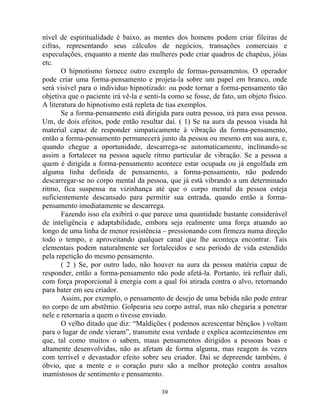 nível de espiritualidade é baixo, as mentes dos homens podem criar fileiras de
cifras, representando seus cálculos de negócios, transações comerciais e
especulações, enquanto a mente das mulheres pode criar quadros de chapéus, jóias
etc.
O hipnotismo fornece outro exemplo de formas-pensamentos. O operador
pode criar uma forma-pensamento e projeta-la sobre um papel em branco, onde
será visível para o individuo hipnotizado: ou pode tornar a forma-pensamento tão
objetiva que o paciente irá vê-la e senti-la como se fosse, de fato, um objeto físico.
A literatura do hipnotismo está repleta de tias exemplos.
Se a forma-pensamento está dirigida para outra pessoa, irá para essa pessoa.
Um, de dois efeitos, pode então resultar daí. ( 1) Se na aura da pessoa visada há
material capaz de responder simpaticamente à vibração da forma-pensamento,
então a forma-pensamento permanecerá junto da pessoa ou mesmo em sua aura, e,
quando chegue a oportunidade, descarrega-se automaticamente, inclinando-se
assim a fortalecer na pessoa aquele ritmo particular de vibração. Se a pessoa a
quem é dirigida a forma-pensamento acontece estar ocupada ou já engolfada em
alguma linha definida de pensamento, a forma-pensamento, não podendo
descarregar-se no corpo mental da pessoa, que já está vibrando a um determinado
ritmo, fica suspensa na vizinhança até que o corpo mental da pessoa esteja
suficientemente descansado para permitir sua entrada, quando então a forma-
pensamento imediatamente se descarrega.
Fazendo isso ela exibirá o que parece uma quantidade bastante considerável
de inteligência e adaptabilidade, embora seja realmente uma força atuando ao
longo de uma linha de menor resistência – pressionando com firmeza numa direção
todo o tempo, e aproveitando qualquer canal que lhe aconteça encontrar. Tais
elementais podem naturalmente ser fortalecidos e seu período de vida estendido
pela repetição do mesmo pensamento.
( 2 ) Se, por outro lado, não houver na aura da pessoa matéria capaz de
responder, então a forma-pensamento não pode afetá-la. Portanto, irá refluir dali,
com força proporcional à energia com a qual foi atirada contra o alvo, retornando
para bater em seu criador.
Assim, por exemplo, o pensamento de desejo de uma bebida não pode entrar
no corpo de um abstêmio. Golpearia seu corpo astral, mas não chegaria a penetrar
nele e retornaria a quem o tivesse enviado.
O velho ditado que diz: “Maldições ( podemos acrescentar bênçãos ) voltam
para o lugar de onde vieram”, transmite essa verdade e explica acontecimentos em
que, tal como muitos o sabem, maus pensamentos dirigidos a pessoas boas e
altamente desenvolvidas, não as afetam de forma alguma, mas reagem às vezes
com terrível e devastador efeito sobre seu criador. Daí se depreende também, é
óbvio, que a mente e o coração puro são a melhor proteção contra assaltos
inamistosos de sentimento e pensamento.
39
 