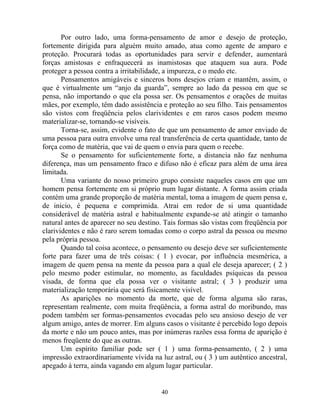 Por outro lado, uma forma-pensamento de amor e desejo de proteção,
fortemente dirigida para alguém muito amado, atua como agente de amparo e
proteção. Procurará todas as oportunidades para servir e defender, aumentará
forças amistosas e enfraquecerá as inamistosas que ataquem sua aura. Pode
proteger a pessoa contra a irritabilidade, a impureza, e o medo etc.
Pensamentos amigáveis e sinceros bons desejos criam e mantêm, assim, o
que é virtualmente um “anjo da guarda”, sempre ao lado da pessoa em que se
pensa, não importando o que ela possa ser. Os pensamentos e orações de muitas
mães, por exemplo, têm dado assistência e proteção ao seu filho. Tais pensamentos
são vistos com freqüência pelos clarividentes e em raros casos podem mesmo
materializar-se, tornando-se visíveis.
Torna-se, assim, evidente o fato de que um pensamento de amor enviado de
uma pessoa para outra envolve uma real transferência de certa quantidade, tanto de
força como de matéria, que vai de quem o envia para quem o recebe.
Se o pensamento for suficientemente forte, a distancia não faz nenhuma
diferença, mas um pensamento fraco e difuso não é eficaz para além de uma área
limitada.
Uma variante do nosso primeiro grupo consiste naqueles casos em que um
homem pensa fortemente em si próprio num lugar distante. A forma assim criada
contém uma grande proporção de matéria mental, toma a imagem de quem pensa e,
de inicio, é pequena e comprimida. Atrai em redor de si uma quantidade
considerável de matéria astral e habitualmente expande-se até atingir o tamanho
natural antes de aparecer no seu destino. Tais formas são vistas com freqüência por
clarividentes e não é raro serem tomadas como o corpo astral da pessoa ou mesmo
pela própria pessoa.
Quando tal coisa acontece, o pensamento ou desejo deve ser suficientemente
forte para fazer uma de três coisas: ( 1 ) evocar, por influência mesmérica, a
imagem de quem pensa na mente da pessoa para a qual ele deseja aparecer; ( 2 )
pelo mesmo poder estimular, no momento, as faculdades psíquicas da pessoa
visada, de forma que ela possa ver o visitante astral; ( 3 ) produzir uma
materialização temporária que será fisicamente visível.
As aparições no momento da morte, que de forma alguma são raras,
representam realmente, com muita freqüência, a forma astral do moribundo, mas
podem também ser formas-pensamentos evocadas pelo seu ansioso desejo de ver
algum amigo, antes de morrer. Em alguns casos o visitante é percebido logo depois
da morte e não um pouco antes, mas por inúmeras razões essa forma de aparição é
menos freqüente do que as outras.
Um espírito familiar pode ser ( 1 ) uma forma-pensamento, ( 2 ) uma
impressão extraordinariamente vívida na luz astral, ou ( 3 ) um autêntico ancestral,
apegado à terra, ainda vagando em algum lugar particular.
40
 