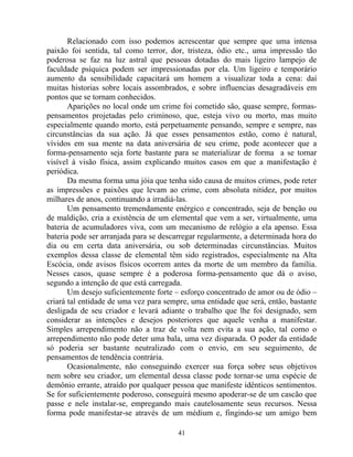 Relacionado com isso podemos acrescentar que sempre que uma intensa
paixão foi sentida, tal como terror, dor, tristeza, ódio etc., uma impressão tão
poderosa se faz na luz astral que pessoas dotadas do mais ligeiro lampejo de
faculdade psíquica podem ser impressionadas por ela. Um ligeiro e temporário
aumento da sensibilidade capacitará um homem a visualizar toda a cena: daí
muitas historias sobre locais assombrados, e sobre influencias desagradáveis em
pontos que se tornam conhecidos.
Aparições no local onde um crime foi cometido são, quase sempre, formas-
pensamentos projetadas pelo criminoso, que, esteja vivo ou morto, mas muito
especialmente quando morto, está perpetuamente pensando, sempre e sempre, nas
circunstâncias da sua ação. Já que esses pensamentos estão, como é natural,
vívidos em sua mente na data aniversária de seu crime, pode acontecer que a
forma-pensamento seja forte bastante para se materializar de forma a se tornar
visível à visão física, assim explicando muitos casos em que a manifestação é
periódica.
Da mesma forma uma jóia que tenha sido causa de muitos crimes, pode reter
as impressões e paixões que levam ao crime, com absoluta nitidez, por muitos
milhares de anos, continuando a irradiá-las.
Um pensamento tremendamente enérgico e concentrado, seja de benção ou
de maldição, cria a existência de um elemental que vem a ser, virtualmente, uma
bateria de acumuladores viva, com um mecanismo de relógio a ela apenso. Essa
bateria pode ser arranjada para se descarregar regularmente, a determinada hora do
dia ou em certa data aniversária, ou sob determinadas circunstâncias. Muitos
exemplos dessa classe de elemental têm sido registrados, especialmente na Alta
Escócia, onde avisos físicos ocorrem antes da morte de um membro da família.
Nesses casos, quase sempre é a poderosa forma-pensamento que dá o aviso,
segundo a intenção de que está carregada.
Um desejo suficientemente forte – esforço concentrado de amor ou de ódio –
criará tal entidade de uma vez para sempre, uma entidade que será, então, bastante
desligada de seu criador e levará adiante o trabalho que lhe foi designado, sem
considerar as intenções e desejos posteriores que aquele venha a manifestar.
Simples arrependimento não a traz de volta nem evita a sua ação, tal como o
arrependimento não pode deter uma bala, uma vez disparada. O poder da entidade
só poderia ser bastante neutralizado com o envio, em seu seguimento, de
pensamentos de tendência contrária.
Ocasionalmente, não conseguindo exercer sua força sobre seus objetivos
nem sobre seu criador, um elemental dessa classe pode tornar-se uma espécie de
demônio errante, atraído por qualquer pessoa que manifeste idênticos sentimentos.
Se for suficientemente poderoso, conseguirá mesmo apoderar-se de um cascão que
passe e nele instalar-se, empregando mais cautelosamente seus recursos. Nessa
forma pode manifestar-se através de um médium e, fingindo-se um amigo bem
41
 
