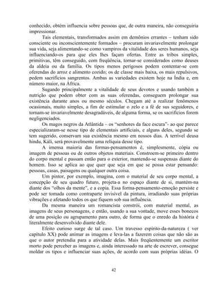 conhecido, obtém influencia sobre pessoas que, de outra maneira, não conseguiria
impressionar.
Tais elementais, transformados assim em demônios errantes – tenham sido
consciente ou inconscientemente formados – procuram invariavelmente prolongar
sua vida, seja alimentando-se como vampiros da vitalidade dos seres humanos, seja
influenciando-os para que eles lhes façam ofertas. Entre as tribos simples,
primitivas, têm conseguido, com freqüência, tornar-se considerados como deuses
da aldeia ou da família. Os tipos menos perigosos podem contentar-se com
oferendas do arroz e alimento cozido; os de classe mais baixa, os mais repulsivos,
pedem sacrifícios sangrentos. Ambas as variedades existem hoje na Índia e, em
número maior, na África.
Sugando principalmente a vitalidade de seus devotos e usando também a
nutrição que podem obter com as suas oferendas, conseguem prolongar sua
existência durante anos ou mesmo séculos. Chegam até a realizar fenômenos
ocasionais, muito simples, a fim de estimular o zelo e a fé de sus seguidores, e
tornam-se invariavelmente desagradáveis, de alguma forma, se os sacrifícios forem
negligenciados.
Os magos negros da Atlântida – os “senhores da face escura”- ao que parece
especializaram-se nesse tipo de elementais artificiais, e alguns deles, segundo se
tem sugerido, conservam sua existência mesmo em nossos dias. A terrível deusa
hindu, Káli, será provavelmente uma relíquia desse tipo.
A imensa maioria das formas-pensamentos é, simplesmente, cópia ou
imagem de pessoas ou de outros objetos materiais. Constroem-se primeiro dentro
do corpo mental e passam então para o exterior, mantendo-se suspensas diante do
homem. Isso se aplica ao que quer que seja em que se possa estar pensando:
pessoas, casas, paisagens ou qualquer outra coisa.
Um pintor, por exemplo, imagina, com o material de seu corpo mental, a
concepção de seu quadro futuro, projeta-a no espaço diante de si, mantém-na
diante dos “olhos da mente”, e a copia. Essa forma-pensamento-emoção persiste e
pode ser tomada como contraparte invisível da pintura, irradiando suas próprias
vibrações e afetando todos os que fiquem sob sua influência.
Da mesma maneira um romancista constrói, com material mental, as
imagens de seus personagens, e então, usando a sua vontade, move esses bonecos
de uma posição ou agrupamento para outro, de forma que o enredo da história é
literalmente desenvolvido diante dele.
Efeito curioso surge de tal caso. Um travesso espírito-da-natureza ( ver
capítulo XX) pode animar as imagens e leva-las a fazerem coisas que não são as
que o autor pretendia para a atividade delas. Mais freqüentemente um escritor
morto pode perceber as imagens e, ainda interessado na arte de escrever, consegue
moldar os tipos e influenciar suas ações, de acordo com suas próprias idéias. O
42
 