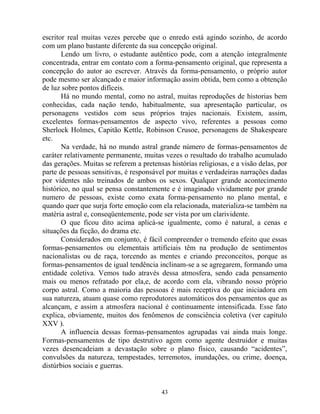 escritor real muitas vezes percebe que o enredo está agindo sozinho, de acordo
com um plano bastante diferente da sua concepção original.
Lendo um livro, o estudante autêntico pode, com a atenção integralmente
concentrada, entrar em contato com a forma-pensamento original, que representa a
concepção do autor ao escrever. Através da forma-pensamento, o próprio autor
pode mesmo ser alcançado e maior informação assim obtida, bem como a obtenção
de luz sobre pontos difíceis.
Há no mundo mental, como no astral, muitas reproduções de historias bem
conhecidas, cada nação tendo, habitualmente, sua apresentação particular, os
personagens vestidos com seus próprios trajes nacionais. Existem, assim,
excelentes formas-pensamentos de aspecto vivo, referentes a pessoas como
Sherlock Holmes, Capitão Kettle, Robinson Crusoe, personagens de Shakespeare
etc.
Na verdade, há no mundo astral grande número de formas-pensamentos de
caráter relativamente permanente, muitas vezes o resultado do trabalho acumulado
das gerações. Muitas se referem a pretensas histórias religiosas, e a visão delas, por
parte de pessoas sensitivas, é responsável por muitas e verdadeiras narrações dadas
por videntes não treinados de ambos os sexos. Qualquer grande acontecimento
histórico, no qual se pensa constantemente e é imaginado vividamente por grande
numero de pessoas, existe como exata forma-pensamento no plano mental, e
quando quer que surja forte emoção com ela relacionada, materializa-se também na
matéria astral e, conseqüentemente, pode ser vista por um clarividente.
O que ficou dito acima aplicá-se igualmente, como é natural, a cenas e
situações da ficção, do drama etc.
Considerados em conjunto, é fácil compreender o tremendo efeito que essas
formas-pensamentos ou elementais artificiais têm na produção de sentimentos
nacionalistas ou de raça, torcendo as mentes e criando preconceitos, porque as
formas-pensamentos de igual tendência inclinam-se a se agregarem, formando uma
entidade coletiva. Vemos tudo através dessa atmosfera, sendo cada pensamento
mais ou menos refratado por ela,e, de acordo com ela, vibrando nosso próprio
corpo astral. Como a maioria das pessoas é mais receptiva do que iniciadora em
sua natureza, atuam quase como reprodutores automáticos dos pensamentos que as
alcançam, e assim a atmosfera nacional é continuamente intensificada. Esse fato
explica, obviamente, muitos dos fenômenos de consciência coletiva (ver capítulo
XXV ).
A influencia dessas formas-pensamentos agrupadas vai ainda mais longe.
Formas-pensamentos de tipo destrutivo agem como agente destruidor e muitas
vezes desencadeiam a devastação sobre o plano físico, causando “acidentes”,
convulsões da natureza, tempestades, terremotos, inundações, ou crime, doença,
distúrbios sociais e guerras.
43
 