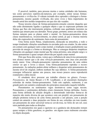 É possível, também, para pessoas mortas e outras entidades não humanas,
tais como perversos espíritos-da-natureza, por exemplo, entrar nessas formas-
pensamentos e vivifica-las. O vidente treinado deve aprender a distinguir a forma-
pensamento, mesmo quando vivificada, dos seres vivos e fatos importantes do
mundo astral dos moldes temporários em que eles são vazados.
Nossa terceira classe de formas-pensamento-emoção consiste daquelas que
não estão diretamente ligadas a qualquer objeto e que se expressam portanto em
formas que lhes são inteiramente próprias, exibindo suas qualidades inerentes na
matéria que atraem para seu derredor. Nesse grupo, portanto, temos um relance das
formas naturais para os planos astral e mental. As formas-pensamentos dessa
classe manifestam-se, invariavelmente, no plano astral, já que a imensa maioria
delas são expressões de sentimento, bem como de pensamento.
Uma forma assim flutua, simplesmente, destacada na atmosfera, a todo o
tempo irradiando vibrações semelhantes às enviadas pelo seu criador. Se não entrar
em contato com qualquer outro corpo mental, a irradiação exaure gradualmente sua
provisão de energia e a forma se desintegra. Mas se consegue despertar simpáticas
vibrações em qualquer corpo mental que lhe esteja próximo, uma atração surge e a
forma-pensamento é quase sempre absorvida por aquele corpo mental.
Pelo que ficou dito acima, vemos que a influência de uma forma-pensamento
tem alcance menor que a de uma vibração-pensamento, mas atua com precisão
muito maior. Uma vibração-pensamento reproduz pensamentos de uma ordem
similar ao que o levou a nascer. Uma forma-pensamento reproduz o mesmo
pensamento. As radiações podem afetar milhares e despertar neles pensamentos do
mesmo nível do original, embora nenhum lhe seja idêntico. A forma-pensamento
consegue influenciar apenas uns poucos, mas nesses poucos casos reproduzirá
exatamente a idéia inicial.
O estudante deve procurar um trabalho clássico no gênero: Formas-
Pensamentos, de Annie Besant e C.W. Leadbeater, e ali encontrará ilustrações
coloridas de muitas formas-pensamentos. Todo este capítulo, realmente, é em
grande parte um sumário condensado dos princípios enunciados naquele trabalho.
Pensamentos ou sentimentos vagos mostram-se como vagas nuvens.
Pensamentos e sentimentos definidos criam claramente formas definidas. Assim,
uma forma definida de afeição dirigida a determinado indivíduo forma-se de
maneira não muito diversa do que acontece com um projétil; um pensamento de
afeição protetora torna-se de certa forma parecido a um pássaro, com a porção
central em amarelo e duas projeções em forma de asa, coloridas em tom rosado;
um pensamento de amor universal torna-se cor-de-rosa, no feitio de um sol, seus
raios partindo para todas as direções.
Os pensamentos nos quais o egoísmo ou a ganância são destacados tomam
quase sempre o feitio ganchoso, os ganchos em alguns casos realmente cravados
no objeto desejado.
44
 