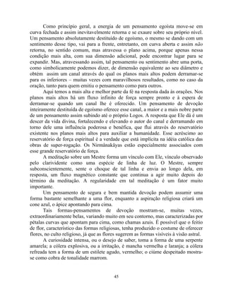 Como princípio geral, a energia de um pensamento egoísta move-se em
curva fechada e assim inevitavelmente retorna e se exaure sobre seu próprio nível.
Um pensamento absolutamente destituído de egoísmo, o mesmo se dando com um
sentimento desse tipo, vai para a frente, entretanto, em curva aberta e assim não
retorna, no sentido comum, mas atravessa o plano acima, porque apenas nessa
condição mais alta, com sua dimensão adicional, pode encontrar lugar para se
expandir. Mas, atravessando assim, tal pensamento ou sentimento abre uma porta,
como simbolicamente podemos dizer, de dimensão equivalente ao seu diâmetro e
obtém assim um canal através do qual os planos mais altos podem derramar-se
para os inferiores – muitas vezes com maravilhosos resultados, como no caso da
oração, tanto para quem emitiu o pensamento como para outros.
Aqui temos a mais alta e melhor parte da fé na resposta dada às orações. Nos
planos mais altos há um fluxo infinito de força sempre pronto e à espera de
derramar-se quando um canal lhe é oferecido. Um pensamento de devoção
inteiramente destituída de egoísmo oferece esse canal, a maior e a mais nobre parte
de um pensamento assim subindo até o próprio Logos. A resposta que Ele dá é um
descer da vida divina, fortalecendo e elevando o autor do canal e derramando em
torno dele uma influência poderosa e benéfica, que flui através do reservatório
existente nos planos mais altos para auxiliar a humanidade. Esse acréscimo ao
reservatório de força espiritual é a verdade que está implícita na idéia católica das
obras de super-rogação. Os Nirmânakâyas estão especialmente associados com
esse grande reservatório de força.
A meditação sobre um Mestre forma um vínculo com Ele, vínculo observado
pelo clarividente como uma espécie de linha de luz. O Mestre, sempre
subconscientemente, sente o choque de tal linha e envia ao longo dela, em
resposta, um fluxo magnético constante que continua a agir muito depois do
término da meditação. A regularidade em tal meditação é um fator muito
importante.
Um pensamento de segura e bem mantida devoção podem assumir uma
forma bastante semelhante a uma flor, enquanto a aspiração religiosa criará um
cone azul, o ápice apontando para cima.
Tais formas-pensamentos de devoção mostram-se, muitas vezes,
extraordinariamente belas, variando muito em seu contorno, mas caracterizadas por
pétalas curvas que apontam para cima, como chamas azuis. É possível que o feitio
de flor, característico das formas religiosas, tenha produzido o costume de oferecer
flores, no culto religioso, já que as flores sugerem as formas visíveis à visão astral.
A curiosidade intensa, ou o desejo de saber, toma a forma de uma serpente
amarela; a cólera explosiva, ou a irritação, é mancha vermelha e laranja; a cólera
refreada tem a forma de um estilete agudo, vermelho; o ciúme despeitado mostra-
se como cobra de tonalidade marrom.
45
 