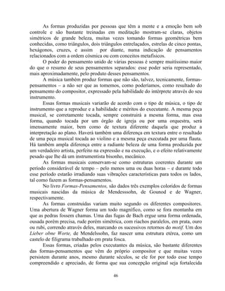 As formas produzidas por pessoas que têm a mente e a emoção bem sob
controle e são bastante treinadas em meditação mostram-se claras, objetos
simétricos de grande beleza, muitas vezes tomando formas geométricas bem
conhecidas, como triângulos, dois triângulos entrelaçados, estrelas de cinco pontas,
hexágonos, cruzes, e assim por diante, numa indicação de pensamentos
relacionados com a ordem cósmica ou com conceitos metafísicos.
O poder do pensamento unido de várias pessoas é sempre muitíssimo maior
do que o resumo de seus pensamentos separados: esse poder seria representado,
mais aproximadamente, pelo produto desses pensamentos.
A música também produz formas que não são, talvez, tecnicamente, formas-
pensamentos – a não ser que as tomemos, como poderíamos, como resultado do
pensamento do compositor, expressado pela habilidade do intérprete através do seu
instrumento.
Essas formas musicais variarão de acordo com o tipo de música, o tipo de
instrumento que a reproduz e a habilidade e méritos do executante. A mesma peça
musical, se corretamente tocada, sempre construirá a mesma forma, mas essa
forma, quando tocada por um órgão de igreja ou por uma orquestra, será
imensamente maior, bem como de textura diferente daquela que produz a
interpretação ao plano. Haverá também uma diferença em textura entre o resultado
de uma peça musical tocada ao violino e a mesma peça executada por uma flauta.
Há também ampla diferença entre a radiante beleza de uma forma produzida por
um verdadeiro artista, perfeito na expressão e na execução, e o efeito relativamente
pesado que lhe dá um instrumentista bisonho, mecânico.
As formas musicais conservam-se como estruturas coerentes durante um
período considerável de tempo – pelo menos uma ou duas horas – e durante todo
esse período estarão irradiando suas vibrações características para todos os lados,
tal como fazem as formas-pensamentos.
No livro Formas-Pensamentos, são dados três exemplos coloridos de formas
musicais nascidas da música de Mendesssohn, de Gounod e de Wagner,
respectivamente.
As formas construídas variam muito segundo os diferentes compositores.
Uma abertura de Wagner forma um todo magnífico, como se fora montanha em
que as pedras fossem chamas. Uma das fugas de Bach ergue uma forma ordenada,
ousada porém precisa, rude porém simétrica, com riachos paralelos, em prata, ouro
ou rubi, correndo através deles, marcando os sucessivos retornos do motif. Um dos
Lieber obne Worte, de Mendelssohn, faz nascer uma estrutura etérea, como um
castelo de filigrama trabalhado em prata fosca.
Essas formas, criadas pelos executantes da música, são bastante diferentes
das formas-pensamentos que vêm do próprio compositor e que muitas vezes
persistem durante anos, mesmo durante séculos, se ele for por todo esse tempo
compreendido e apreciado, de forma que sua concepção original seja fortalecida
46
 