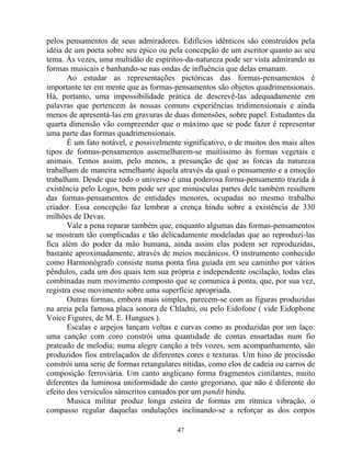 pelos pensamentos de seus admiradores. Edifícios idênticos são construídos pela
idéia de um poeta sobre seu épico ou pela concepção de um escritor quanto ao seu
tema. Às vezes, uma multidão de espíritos-da-natureza pode ser vista admirando as
formas musicais e banhando-se nas ondas de influência que delas emanam.
Ao estudar as representações pictóricas das formas-pensamentos é
importante ter em mente que as formas-pensamentos são objetos quadrimensionais.
Há, portanto, uma impossibilidade prática de descrevê-las adequadamente em
palavras que pertencem às nossas comuns experiências tridimensionais e ainda
menos de apresentá-las em gravuras de duas dimensões, sobre papel. Estudantes da
quarta dimensão vão compreender que o máximo que se pode fazer é representar
uma parte das formas quadrimensionais.
É um fato notável, e possivelmente significativo, o de muitos dos mais altos
tipos de formas-pensamentos assemelharem-se muitíssimo às formas vegetais e
animais. Temos assim, pelo menos, a presunção de que as forcas da natureza
trabalham de maneira semelhante àquela através da qual o pensamento e a emoção
trabalham. Desde que todo o universo é uma poderosa forma-pensamento trazida à
existência pelo Logos, bem pode ser que minúsculas partes dele também resultem
das formas-pensamentos de entidades menores, ocupadas no mesmo trabalho
criador. Essa concepção faz lembrar a crença hindu sobre a existência de 330
milhões de Devas.
Vale a pena reparar também que, enquanto algumas das formas-pensamentos
se mostram tão complicadas e tão delicadamente modeladas que ao reproduzi-las
fica além do poder da mão humana, ainda assim elas podem ser reproduzidas,
bastante aproximadamente, através de meios mecânicos. O instrumento conhecido
como Harmonógrafo consiste numa ponta fina guiada em seu caminho por vários
pêndulos, cada um dos quais tem sua própria e independente oscilação, todas elas
combinadas num movimento composto que se comunica à ponta, que, por sua vez,
registra esse movimento sobre uma superfície apropriada.
Outras formas, embora mais simples, parecem-se com as figuras produzidas
na areia pela famosa placa sonora de Chladni, ou pelo Eidofone ( vide Eidophone
Voice Figures, de M. E. Hungues ).
Escalas e arpejos lançam voltas e curvas como as produzidas por um laço:
uma canção com coro constrói uma quantidade de contas ensartadas num fio
prateado de melodia; numa alegre canção a três vozes, sem acompanhamento, são
produzidos fios entrelaçados de diferentes cores e texturas. Um hino de procissão
constrói uma serie de formas retangulares nítidas, como elos de cadeia ou carros de
composição ferroviária. Um canto anglicano forma fragmentos cintilantes, muito
diferentes da luminosa uniformidade do canto gregoriano, que não é diferente do
efeito dos versículos sânscritos cantados por um pandit hindu.
Musica militar produz longa esteira de formas em rítmica vibração, o
compasso regular daquelas ondulações inclinando-se a reforçar as dos corpos
47
 