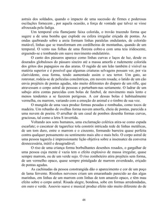 astrais dos soldados, quando o impacto de uma sucessão de firmes e poderosas
oscilações fornecem , por aquela ocasião, a força de vontade que talvez se visse
afrouxada pela fadiga.
Um temporal cria flamejante faixa colorida, o trovão trazendo forma que
sugere a de uma bomba que explode ou esfera irregular eriçada de pontas. As
ondas quebrando sobre a areia formam linhas paralelas ondulantes, de colorido
mutável, linhas que se transformam em cordilheiras de montanhas, quando de um
temporal. O vento nas folhas de uma floresta cobre-a com uma teia iridescente,
erguendo-se e tombando em suave movimento ondulatório.
O canto dos pássaros aparece como linhas curvas e laços de luz, desde os
dourados globulosos do pássaro sineiro até a massa amorfa e rudemente colorida
dos gritos dos papagaios ou das araras. O rugido de um leão também é visível na
matéria superior e é possível que algumas criaturas selvagens possam ver, por via
clarividente, essa forma, tendo aumentado assim o seu terror. Um gato, ao
ronronar, rodeia-se de películas concêntricas, em nuvem rosada; o latido de um cão
envia projéteis de pontas agudas, não muito diferentes do disparo de um rifle, que
atravessam o corpo astral de pessoas e perturbam-nas seriamente. O ladrar de um
sabujo atira contas parecidas com bolas de futebol, de movimento mais lento e
menos tendentes a se fazerem perigosas. A cor dessas bolas é habitualmente
vermelha, ou marrom, variando com a emoção do animal e o timbre de sua voz.
O mungido de uma vaca produz formas pesadas e rombudas, como tocos de
madeira. Um rebanho de ovelhas forma nuvem amorfa, cheia de pontas, parecida a
uma nuvem de poeira. O arrulhar de um casal de pombos desenha formas curvas,
graciosas, tal como a letra S invertida.
Voltando aos sons humanos, uma exclamação colérica atira-se como espada
escarlate; o cascatear de tagarelice tola constrói intricada rede de linhas metálicas,
de um tom duro, entre o marrom e o cinzento, formando barreira quase perfeita
contra qualquer pensamento ou sentimento mais alto e mais belo. O corpo astral de
uma pessoa tagarela é impressionante lição objetiva sobre a insensatez da conversa
desnecessária, inútil e desagradável.
O riso de uma criança forma borbulhantes desenhos rosados, o gargalhar de
uma pessoa cuja mente é vazia tem o efeito explosivo de massa irregular, quase
sempre marrom, ou de um verde sujo. O riso zombeteiro atira projéteis sem forma,
de um vermelho opaco, quase sempre pintalgado de marrom esverdeado, eriçado
de pontas agudas.
As cachinadas da pessoa constrangida dão o aparecimento e cor de um poço
de lama fervente. Risinhos nervosos criam um emaranhado parecido ao das algas
marinhas, em linhas de um marrom com linhas de tom amarelo opaco, e têm mau
efeito sobre o corpo astral. Risada alegre, bondosa, sobe em formas arredondadas,
em ouro e verde. Assovio suave e musical produz efeito não muito diferente do de
48
 