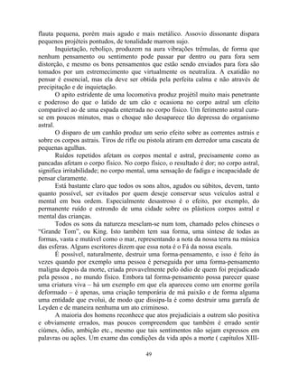 flauta pequena, porém mais agudo e mais metálico. Assovio dissonante dispara
pequenos projéteis pontudos, de tonalidade marrom sujo.
Inquietação, reboliço, produzem na aura vibrações trêmulas, de forma que
nenhum pensamento ou sentimento pode passar par dentro ou para fora sem
distorção, e mesmo os bons pensamentos que estão sendo enviados para fora são
tomados por um estremecimento que virtualmente os neutraliza. A exatidão no
pensar é essencial, mas ela deve ser obtida pela perfeita calma e não através de
precipitação e de inquietação.
O apito estridente de uma locomotiva produz projétil muito mais penetrante
e poderoso do que o latido de um cão e ocasiona no corpo astral um efeito
comparável ao de uma espada enterrada no corpo físico. Um ferimento astral cura-
se em poucos minutos, mas o choque não desaparece tão depressa do organismo
astral.
O disparo de um canhão produz um serio efeito sobre as correntes astrais e
sobre os corpos astrais. Tiros de rifle ou pistola atiram em derredor uma cascata de
pequenas agulhas.
Ruídos repetidos afetam os corpos mental e astral, precisamente como as
pancadas afetam o corpo físico. No corpo físico, o resultado é dor; no corpo astral,
significa irritabilidade; no corpo mental, uma sensação de fadiga e incapacidade de
pensar claramente.
Está bastante claro que todos os sons altos, agudos ou súbitos, devem, tanto
quanto possível, ser evitados por quem deseje conservar seus veículos astral e
mental em boa ordem. Especialmente desastroso é o efeito, por exemplo, do
permanente ruído e estrondo de uma cidade sobre os plásticos corpos astral e
mental das crianças.
Todos os sons da natureza mesclam-se num tom, chamado pelos chineses o
“Grande Tom”, ou King. Isto também tem sua forma, uma síntese de todas as
formas, vasta e mutável como o mar, representando a nota da nossa terra na música
das esferas. Alguns escritores dizem que essa nota é o Fá da nossa escala.
É possível, naturalmente, destruir uma forma-pensamento, e isso é feito às
vezes quando por exemplo uma pessoa é perseguida por uma forma-pensamento
maligna depois da morte, criada provavelmente pelo ódio de quem foi prejudicado
pela pessoa , no mundo físico. Embora tal forma-pensamento possa parecer quase
uma criatura viva – há um exemplo em que ela apareceu como um enorme gorila
deformado – é apenas, uma criação temporária de má paixão e de forma alguma
uma entidade que evolui, de modo que dissipa-la é como destruir uma garrafa de
Leyden e de maneira nenhuma um ato criminoso.
A maioria dos homens reconhece que atos prejudiciais a outrem são positiva
e obviamente errados, mas poucos compreendem que também é errado sentir
ciúmes, ódio, ambição etc., mesmo que tais sentimentos não sejam expressos em
palavras ou ações. Um exame das condições da vida após a morte ( capítulos XIII-
49
 