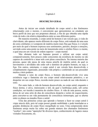 Capítulo I
DESCRIÇÃO GERAL
Antes de iniciar um estudo detalhado do corpo astral e dos fenômenos
relacionados com o mesmo, é conveniente que apresentemos ao estudante um
breve perfil da área que nos propomos abarcar, a fim de que obtenha uma rápida
visão do todo e da relativa dependência entre as suas diferentes partes.
De maneira resumida, o corpo astral do homem é um veículo que, à visão do
clarividente, não aparece muito diferente do corpo físico, está rodeado de uma aura
de cores cintilantes e é composto de matéria muito mais fina que física; é o veículo
por meio do qual o homem expressa seus sentimentos, paixões, desejos e emoções,
servindo como uma ponte ou meio de transmissão entre o cérebro físico e a mente,
a qual atua em um veículo de ordem superior – corpo mental.
Não obstante todo ser humano possuir e utilizar um corpo astral,
comparativamente, bem poucos estão conscientes da existência do mesmo ou são
capazes de controlá-lo e atuar nele com plena consciência. Na imensa maioria das
pessoas, quase não passa de uma massa amorfa de matéria astral, da qual os
movimentos e atividades não estão sob o domínio do próprio homem, ou seja, o
Ego. Em outros, entretanto, o corpo astral é um veiculo bem desenvolvido e
completamente organizado, possuindo vida própria e conferindo ao seu possuidor
muitos e úteis poderes.
Durante o sono do corpo físico, o homem não-desenvolvido vive uma
existência vaga e fantasista em seu corpo astral relativamente primitivo, e ao
despertar em seu corpo físico, recorda muito pouco ou nada de sua vida durante o
sono.
Por outro lado, a vida do homem desenvolvido, no corpo astral, enquanto o
físico dorme, é ativa, interessante e útil, da qual a lembrança pode, sob certas
condições, ser trazida à memória do cérebro físico. A vida de uma pessoa, assim,
deixa de ser uma série de dias de consciência desperta e noites de esquecimento,
para converter-se em vida permanente de consciência ininterrupta, que se alterna
entre os planos ou mundos físico e astral.
Uma das primeiras coisas que aprende o homem a fazer no corpo astral é
viajar através dele, pois tal corpo possui grande mobilidade e pode transladar-se a
grandes distâncias do corpo físico mergulhado no sono. Uma compreensão deste
fenômeno arroja muita luz sobre um grande número dos chamados fenômenos
“ocultos”, tais como “aparições”de diversos tipos, conhecimento de lugares nunca
visitados fisicamente, etc.
5
 