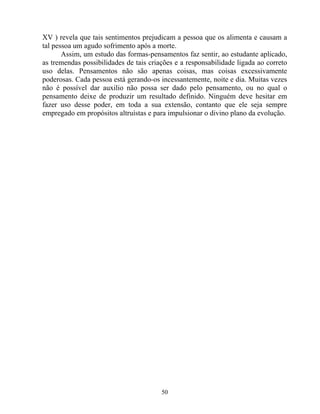 XV ) revela que tais sentimentos prejudicam a pessoa que os alimenta e causam a
tal pessoa um agudo sofrimento após a morte.
Assim, um estudo das formas-pensamentos faz sentir, ao estudante aplicado,
as tremendas possibilidades de tais criações e a responsabilidade ligada ao correto
uso delas. Pensamentos não são apenas coisas, mas coisas excessivamente
poderosas. Cada pessoa está gerando-os incessantemente, noite e dia. Muitas vezes
não é possível dar auxilio não possa ser dado pelo pensamento, ou no qual o
pensamento deixe de produzir um resultado definido. Ninguém deve hesitar em
fazer uso desse poder, em toda a sua extensão, contanto que ele seja sempre
empregado em propósitos altruístas e para impulsionar o divino plano da evolução.
50
 