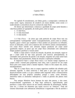 Capítulo VIII
A VIDA FÍSICA
No capítulo II consideramos, em linhas gerais, a composição e estrutura do
corpo astral. Agora, trataremos de estudá-lo em maior detalhe: como existe e é
usado durante a consciência desperta comum do corpo físico.
Os fatores que determinam a natureza e qualidade do corpo astral durante a
vida física podem ser agrupados, de modo geral, como se segue:
1. A vida física.
2. A vida emocional.
3. A vida mental.
1.A Vida Física. – Já vimos que cada partícula do corpo físico tem sua
correspondente “contrapartida” astral. Conseqüentemente, assim como os sólidos,
líquidos, gases e éteres que compõem o físico podem ser grosseiros ou refinados,
toscos ou delicados, assim será a natureza dos envoltórios astrais correspondentes.
Um corpo físico nutrido com alimento impuro produzirá um corpo astral
igualmente impuro, ao passo que um corpo físico alimentado com substancias
limpas ajudará a purificar o veículo astral.
Sendo o corpo astral o veiculo da emoção, da paixão, da sensação, segue-se
que o corpo astral de tipo mais grosseiro será sensível, principalmente, às
variedades mais grosseiras da paixão e da emoção, enquanto um corpo astral mais
fino vibrará, mais prontamente, diante de emoções e aspirações refinadas.
É impossível fazer o corpo físico tosco e ao mesmo tempo organizar os
corpos astral e mental para propósitos mais altos, nem é possível ter um corpo
físico puro com corpos astral e mental impuros. Todos os três corpos são, assim,
interdependentes.
Não só o corpo físico, mas os corpos superiores também são afetados pelo
alimento ingerido. A dieta carnívora é fatal para o que quer que seja real
desenvolvimento oculto e os que a adotam estão erguendo sérias e desnecessárias
dificuldades em seus próprios caminhos, porque a carne, como alimento,
intensifica todos os elementos indesejáveis e todas as paixões dos planos mais
baixos.
Nos antigos Mistérios havia homens da mais alta pureza, e eles eram,
invariavelmente vegetarianos. A Raja Ioga esforça-se, especialmente, para
purificar o corpo físico através de um sistema elaborado de alimentação, bebida,
sono etc., e insiste em alimentos que sejam satvicos ou “rítmicos”. Todo um
sistema relacionado com substancias alimentícias é organizado a fim de auxiliar a
51
 
