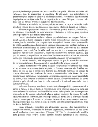 preparação do corpo para seu uso pela consciência superior. Alimentos cárneos são
rajasicos, isto é, apresentam a qualidade de atividade, são estimulantes e
preparados para expressar desejos e atividades animais. Mostram-se decididamente
impróprios para o tipo mais fino de organização nervosa. O iogue, portanto, não
pode usá-los para os processos superiores de pensamento.
Alimentos a caminho de decomposição, tal como a caça, a carne do veado
etc., bem como o álcool, são tamasicos ou pesados, e também devem ser evitados.
Alimentos que tendem a crescer, tais como os grãos e as frutas, são satvicos,
ou rítmicos, constituindo os mais altamente vitalizados e próprios para construir
um corpo sensível e ao mesmo tempo forte.
Certas substâncias também afetam prejudicialmente os corpos físicos e
astral. Assim, o fumo impregna o corpo físico com partículas impuras, causando
emanações tão materiais que chegam a ser perceptível, muitas vezes, pelo sentido
do olfato. Astralmente, o fumo não só introduz impureza, mas também inclina-se a
amortecer a sensibilidade do corpo: “acalma os nervos”, tal como se diz. Embora
isso possa, nas condições da vida moderna, ser às vezes menos nocivo do que
deixar os nervos “sem se acalmar”, é sem duvida impróprio para um ocultista, que
precisa manter a capacidade de responder instantaneamente a todas as possíveis
vibrações, combinadas essas respostas, naturalmente, com perfeito controle.
Da mesma maneira, não há qualquer duvida de que do ponto de vista tanto
do corpo mental como do corpo astral, o uso do álcool é sempre um mal.
Corpos alimentados com carne e álcool são passíveis de arruinar sua saúde
ao se abrirem para a consciência superior; e doenças nervosas são devidas, em
parte, ao fato de que a consciência humana está tentando expressar-se através de
corpos obstruídos por produtos de carne e envenenados pelo álcool. O corpo
pituitário, em particular, é rapidamente envenenado, mesmo pela menor quantidade
de álcool, e sua superior evolução são assim detidas. É o envenenamento do corpo
pituitário pelo álcool que leva à visão anormal e irracional associada com o
delirium-tremens.
Ademais de causar o embrutecimento tanto do corpo físico como do astral, a
carne, o fumo e o álcool também recebem uma séria objeção, quando se sabe que
essas substancias tendem a atrair entidades astrais indesejáveis, que se comprazem
com o cheiro do sangue e do álcool: elas se agitam em torno da pessoa, forçando
seus pensamentos sobre ela, em seu corpo astral, de forma que o individuo visado
pode ter uma espécie de casca de entidades inconvenientes suspensas em sua aura.
Principalmente por essa razão, a carne e o vinho são inteiramente proibidos na Ioga
da Senda da Direita.
Essas entidades consistem em elementais, nascidos dos pensamentos e
desejos do homem, e também em homens depravados, prisioneiros de seu corpo
astral, conhecido como elementares ( Ver pp 125/126). Os elementais são atraídos
para pessoas cujos corpos astrais contêm matéria agradável à sua natureza,
52
 