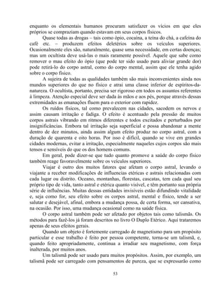 enquanto os elementais humanos procuram satisfazer os vícios em que eles
próprios se compraziam quando estavam em seus corpos físicos.
Quase todas as drogas – tais como ópio, cocaína, a teína do chá, a cafeína do
café etc. – produzem efeitos deletérios sobre os veículos superiores.
Ocasionalmente eles são, naturalmente, quase uma necessidade, em certas doenças;
mas um ocultista deve usá-las o mais raramente possível. Aquele que sabe como
remover o mau efeito do ópio (que pode ter sido usado para aliviar grande dor)
pode retirá-lo do corpo astral, como do corpo mental, assim que ele tenha agido
sobre o corpo físico.
A sujeira de todas as qualidades também são mais inconvenientes ainda nos
mundos superiores do que no físico e atrai uma classe inferior de espíritos-da-
natureza. O ocultista, portanto, precisa ser rigoroso em todos os assuntos referentes
à limpeza. Atenção especial deve ser dada às mãos e aos pés, porque através dessas
extremidades as emanações fluem para o exterior com rapidez.
Os ruídos físicos, tal como prevalecem nas cidades, sacodem os nervos e
assim causam irritação e fadiga. O efeito é acentuado pela pressão de muitos
corpos astrais vibrando em ritmos diferentes e todos excitados e perturbados por
insignificâncias. Embora tal irritação seja superficial e possa abandonar a mente
dentro de dez minutos, ainda assim algum efeito produz no corpo astral, com a
duração de quarenta e oito horas. Por isso é difícil, quando se vive em grandes
cidades modernas, evitar a irritação, especialmente naqueles cujos corpos são mais
tensos e sensíveis do que os dos homens comuns.
Em geral, pode dizer-se que tudo quanto promove a saúde do corpo físico
também reage favoravelmente sobre os veículos superiores.
Viajar é outro dos muitos fatores que afetam o corpo astral, levando o
viajante a receber modificações de influencias etéricas e astrais relacionadas com
cada lugar ou distrito. Oceano, montanhas, florestas, cascatas, tem cada qual seu
próprio tipo de vida, tanto astral e etérica quanto visível, e têm portanto sua própria
série de influências. Muitas dessas entidades invisíveis estão difundindo vitalidade
e, seja como for, seu efeito sobre os corpos astral, mental e físico, tende a ser
salutar e desejável, afinal, embora a mudança possa, de certa forma, ser cansativa,
na ocasião. Por isso, uma mudança ocasional como na saúde física.
O corpo astral também pode ser afetado por objetos tais como talismãs. Os
métodos para fazê-los já foram descritos no livro O Duplo Etérico. Aqui trataremos
apenas de seus efeitos gerais.
Quando um objeto é fortemente carregado de magnetismo para um propósito
particular e esse trabalho é feito por pessoa competente, torna-se um talismã, e,
quando feito apropriadamente, continua a irradiar seu magnetismo, com força
inalterada, por muitos anos.
Um talismã pode ser usado para muitos propósitos. Assim, por exemplo, um
talismã pode ser carregado com pensamentos de pureza, que se expressarão como
53
 