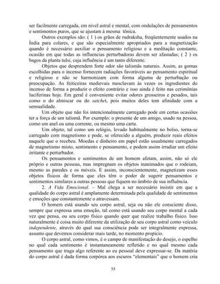 ser facilmente carregada, em nível astral e mental, com ondulações de pensamentos
e sentimentos puros, que se ajustam à mesma tônica.
Outros exemplos são: ( 1 ) os grãos de rudraksha, freqüentemente usados na
Índia para colares, e que são especialmente apropriados para a magnetização
quando é necessário auxiliar o pensamento religioso e a meditação constante,
ocasião em que todas as influencias perturbadoras devem ser afastadas; ( 2 ) os
bagos da planta tulsi, cuja influência é um tanto diferente.
Objetos que desprendem forte odor são talismãs naturais. Assim, as gomas
escolhidas para o incenso fornecem radiações favoráveis ao pensamento espiritual
e religioso e não se harmonizam com forma alguma de perturbação ou
preocupação. As feiticeiras medievais mesclavam às vezes os ingredientes do
incenso de forma a produzir o efeito contrário e isso ainda é feito nas cerimônias
lucíferinas hoje. Em geral é conveniente evitar odores grosseiros e pesados, tais
como o do almiscar ou do satchet, pois muitos deles tem afinidade com a
sensualidade.
Um objeto que não foi intencionalmente carregado pode em certas ocasiões
ter a força de um talismã. Por exemplo: o presente de um amigo, usado na pessoa,
como um anel ou uma corrente, ou mesmo uma carta.
Um objeto, tal como um relógio, levado habitualmente no bolso, torna-se
carregado com magnetismo e pode, se oferecido a alguém, produzir reais efeitos
naquele que o recebeu. Moedas e dinheiro em papel estão usualmente carregados
de magnetismo misto, sentimento e pensamento, e podem assim irradiar um efeito
irritante e perturbador.
Os pensamentos e sentimentos de um homem afetam, assim, não só ele
próprio e outras pessoas, mas impregnam os objetos inanimados que o rodeiam,
mesmo as paredes e os móveis. E assim, inconscientemente, magnetizam esses
objetos físicos de forma que eles têm o poder de sugerir pensamentos e
sentimentos similares a outras pessoas que fiquem no âmbito de sua influência.
2. A Vida Emocional. – Mal chega a ser necessário insistir em que a
qualidade do corpo astral é amplamente determinada pela qualidade de sentimentos
e emoções que constantemente o atravessam.
O homem está usando seu corpo astral, seja ou não ele consciente disso,
sempre que expressa uma emoção, tal como está usando seu corpo mental a cada
vez que pensa, ou seu corpo físico quando quer que realize trabalho físico. Isso
naturalmente é coisa muito diferente da utilização de seu corpo astral como veiculo
independente, através do qual sua consciência pode ser integralmente expressa,
assunto que devemos considerar mais tarde, no momento propício.
O corpo astral, como vimos, é o campo de manifestação do desejo, o espelho
no qual cada sentimento é instantaneamente refletido e no qual mesmo cada
pensamento que traga algo referente ao eu pessoal deve expressar-se. Da matéria
do corpo astral é dada forma corpórea aos escuros “elementais” que o homem cria
55
 
