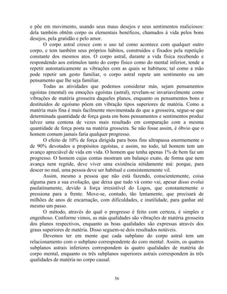 e põe em movimento, usando seus maus desejos e seus sentimentos maliciosos:
dela também obtêm corpo os elementais benéficos, chamados à vida pelos bons
desejos, pela gratidão e pelo amor.
O corpo astral cresce com o uso tal como acontece com qualquer outro
corpo, e tem também seus próprios hábitos, construídos e fixados pela repetição
constante dos mesmos atos. O corpo astral, durante a vida física recebendo e
respondendo aos estímulos tanto do corpo físico como do mental inferior, tende a
repetir automaticamente as vibrações com as quais se habituou; tal como a mão
pode repetir um gesto familiar, o corpo astral repete um sentimento ou um
pensamento que lhe seja familiar.
Todas as atividades que podemos considerar más, sejam pensamentos
egoístas (mental) ou emoções egoístas (astral), revelam-se invariavelmente como
vibrações de matéria grosseira daqueles planos, enquanto os pensamentos bons e
destituídos de egoísmo põem em vibração tipos superiores de matéria. Como a
matéria mais fina é mais facilmente movimentada do que a grosseira, segue-se que
determinada quantidade de força gasta em bons pensamentos e sentimentos produz
talvez uma centena de vezes mais resultado em comparação com a mesma
quantidade de força posta na matéria grosseira. Se não fosse assim, é óbvio que o
homem comum jamais faria qualquer progresso.
O efeito de 10% de força dirigida para bons fins ultrapassa enormemente o
de 90% devotados a propósitos egoístas, e assim, no todo, tal homem tem um
avanço apreciável de vida em vida. O homem que tenha apenas 1% de bem faz um
progresso. O homem cujas contas mostram um balanço exato, de forma que nem
avança nem regride, deve viver uma existência nitidamente má: porque, para
descer no mal, uma pessoa deve ser habitual e consistentemente vil.
Assim, mesmo a pessoa que não está fazendo, conscientemente, coisa
alguma para a sua evolução, que deixa que tudo vá como vai, apesar disso evolui
paulatinamente, devido à força irresistível do Logos, que constantemente o
pressiona para a frente. Move-se, contudo, tão lentamente, que precisará de
milhões de anos de encarnação, com dificuldades, e inutilidade, para ganhar até
mesmo um passo.
O método, através do qual o progresso é feito com certeza, é simples e
engenhoso. Conforme vimos, as más qualidades são vibrações de matéria grosseira
dos planos respectivos, enquanto as boas qualidades são expressas através dos
graus superiores de matéria. Disso seguem-se dois resultados notáveis.
Devemos ter em mente que cada subplano do corpo astral tem um
relacionamento com o subplano correspondente do coro mental. Assim, os quatros
subplanos astrais inferiores correspondem às quatro qualidades de matéria do
corpo mental, enquanto os três subplanos superiores astrais correspondem às três
qualidades de matéria no corpo causal.
56
 