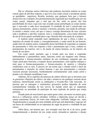 Daí as vibrações astrais inferiores não poderem encontrar matéria no corpo
causal capaz de dar-lhes resposta, o que leva esse corpo causal a incorporar apenas
as qualidades superiores. Resulta, portanto, que qualquer bem que o homem
desenvolva em si próprio fica permanentemente registrado por modificação em seu
corpo causal, enquanto que o mal que ele faz, sente ou pensa, não tem
possibilidade de tocar o ego real, mas só pode causar perturbação ao corpo mental,
que é renovado a cada nova encarnação. O resultado do mal é conservado nos
átomos permanentes, astrais e mentais: o homem, portanto, tem ainda de enfrentá-
lo muitas e muitas vezes, até que o vença e consiga desenraizar de seus veículos
toda a tendência a dar-lhes resposta. Isso é, evidentemente, coisa muito diferente
do ato de levar aquele resultado para o ego, fazendo dele uma parte de si próprio.
A matéria astral responde mais rapidamente do que a física a todos os
impulsos do mundo da mente e, conseqüentemente, o corpo astral de um homem,
sendo feito de matéria astral, compartilha dessa facilidade de responder ao impacto
do pensamento e vibra em resposta a todo o pensamento que o toca, venham os
pensamentos do exterior, isto é, da mente de outros homens, ou do interior, da
mente de seu dono.
Um corpo astral, portanto, que é levado pelo seu dono a responder
habitualmente a pensamentos maus, funciona como um magneto ante formas-
pensamentos e formas-emoções similares de sua vizinhança, enquanto que um
corpo astral puro funciona, a respeito desses pensamentos, com repulsa enérgica e
atrai para si formas-pensamentos e formas-emoções de matéria e vibrações
condizentes com as suas. É preciso ter em mente que o mundo astral é cheio de
pensamentos e emoções de outros homens e que tais pensamentos e emoções
exercem pressão incessante, bombardeando constantemente cada corpo astral e
pondo-o em vibração semelhante à sua.
Ademais, há os espíritos-da-natureza de ordem inferior que se divertem com
as grosseiras vibrações da cólera e do ódio e atiram-se em qualquer corrente dessa
natureza, intensificando assim as ondulações e levando-lhes vida renovada. As
pessoas que se entregam a sentimentos grosseiros podem depender de estar
constantemente rodeadas de tais corvos do mundo astral que se empurram
mutuamente na ansiedade de participar de uma explosão de paixão que esteja
próxima.
Grande parte do mau humor que muita gente sente, em maior ou menor grau,
deve-se a influencias astrais estranhas. Embora a depressão possa ser devida a
causas puramente físicas, tal como uma indigestão, resfriado, fadigas etc., mais
freqüentemente é causada por uma entidade astral que está deprimida e vaga por ali
em busca de solidariedade ou na esperança de sugar da pessoa a vitalidade de que
carece.
Além disso, um homem que por exemplo está fora de si de raiva, perde
temporariamente o domínio de seu corpo astral, tornando-se supremo o desejo
57
 